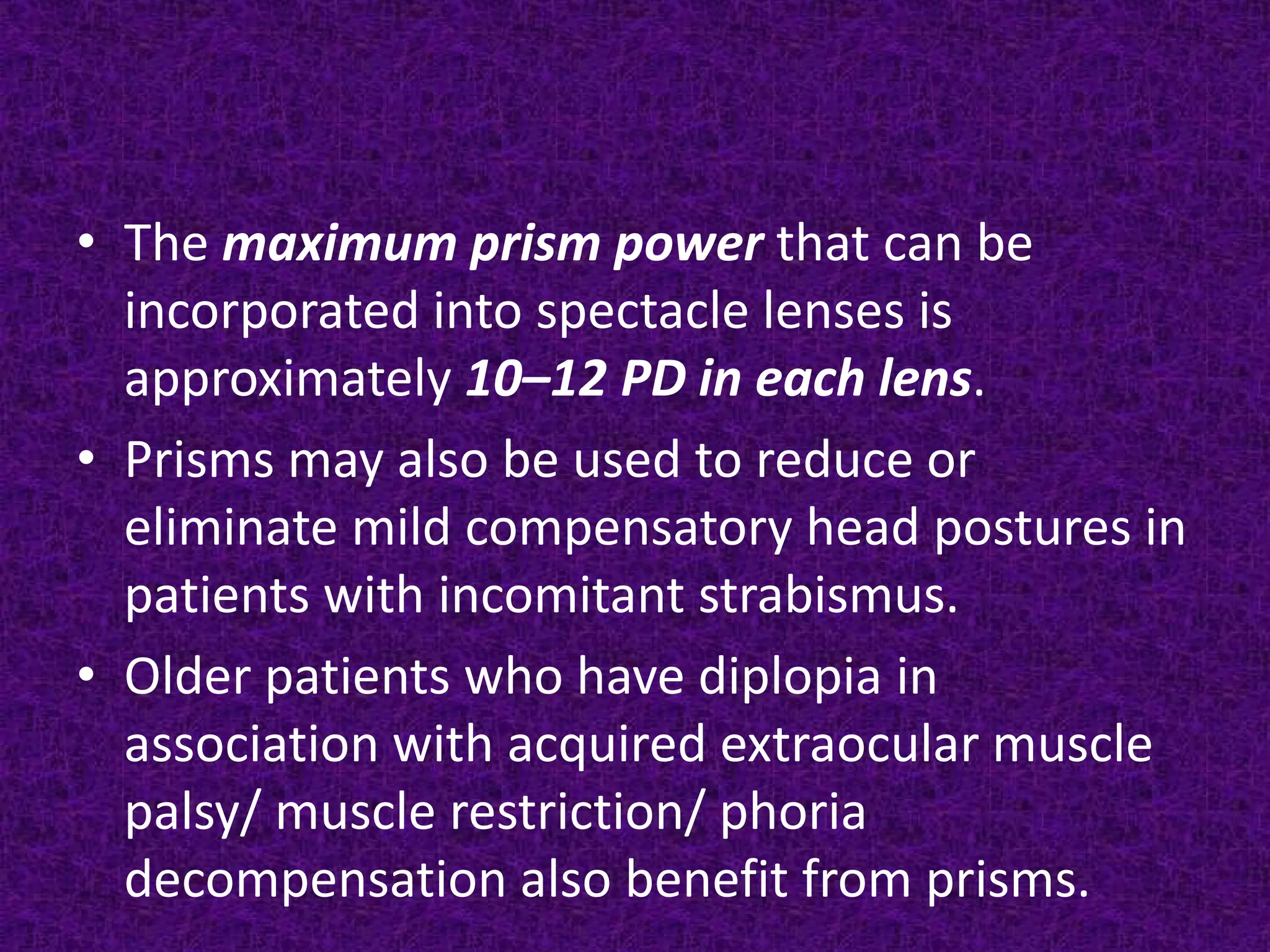 • The maximum prism power that can be
incorporated into spectacle lenses is
approximately 10–12 PD in each lens.
• Prisms may also be used to reduce or
eliminate mild compensatory head postures in
patients with incomitant strabismus.
• Older patients who have diplopia in
association with acquired extraocular muscle
palsy/ muscle restriction/ phoria
decompensation also benefit from prisms.

 