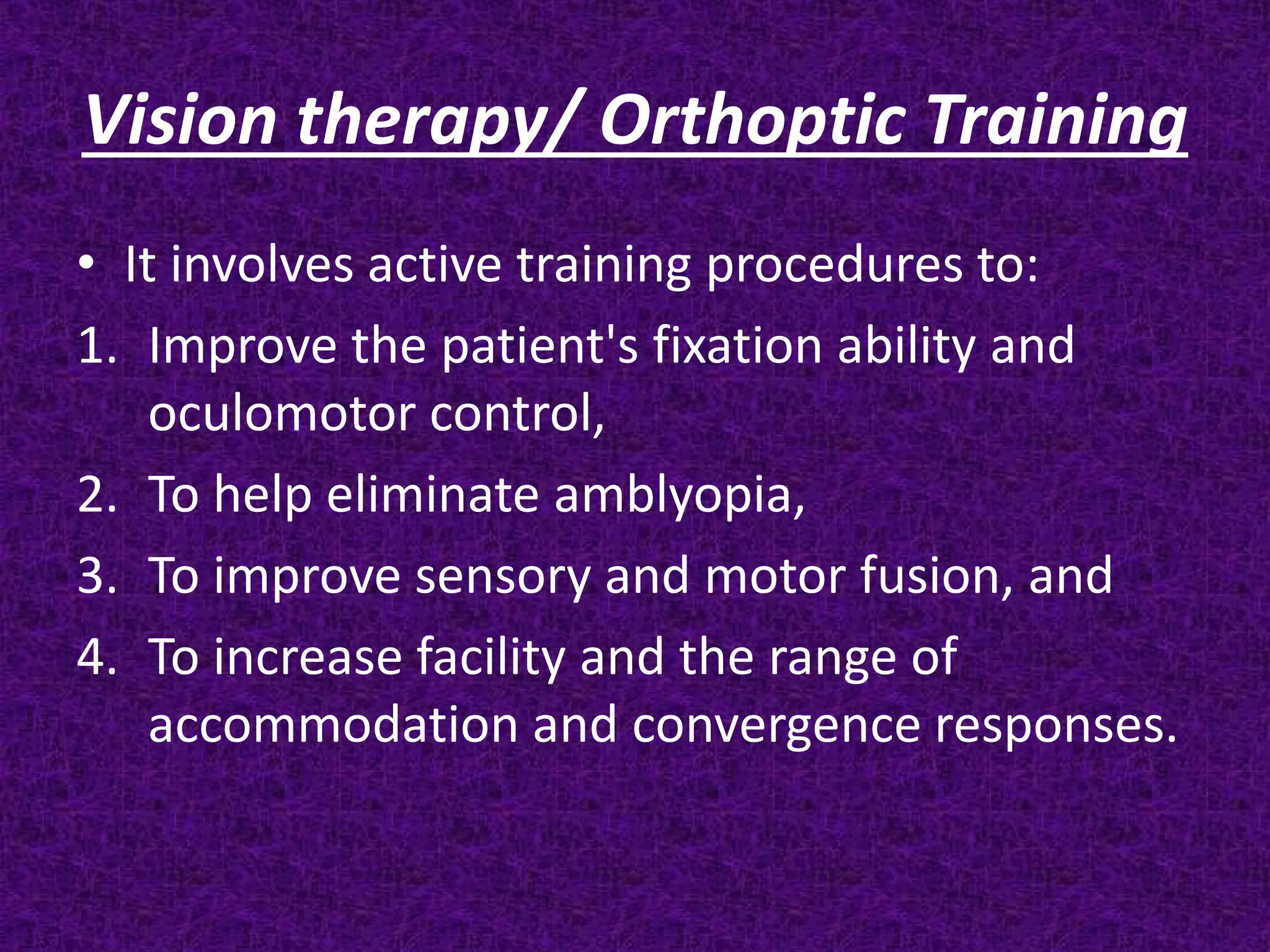 Vision therapy/ Orthoptic Training
• It involves active training procedures to:
1. Improve the patient's fixation ability and
oculomotor control,
2. To help eliminate amblyopia,
3. To improve sensory and motor fusion, and
4. To increase facility and the range of
accommodation and convergence responses.

 