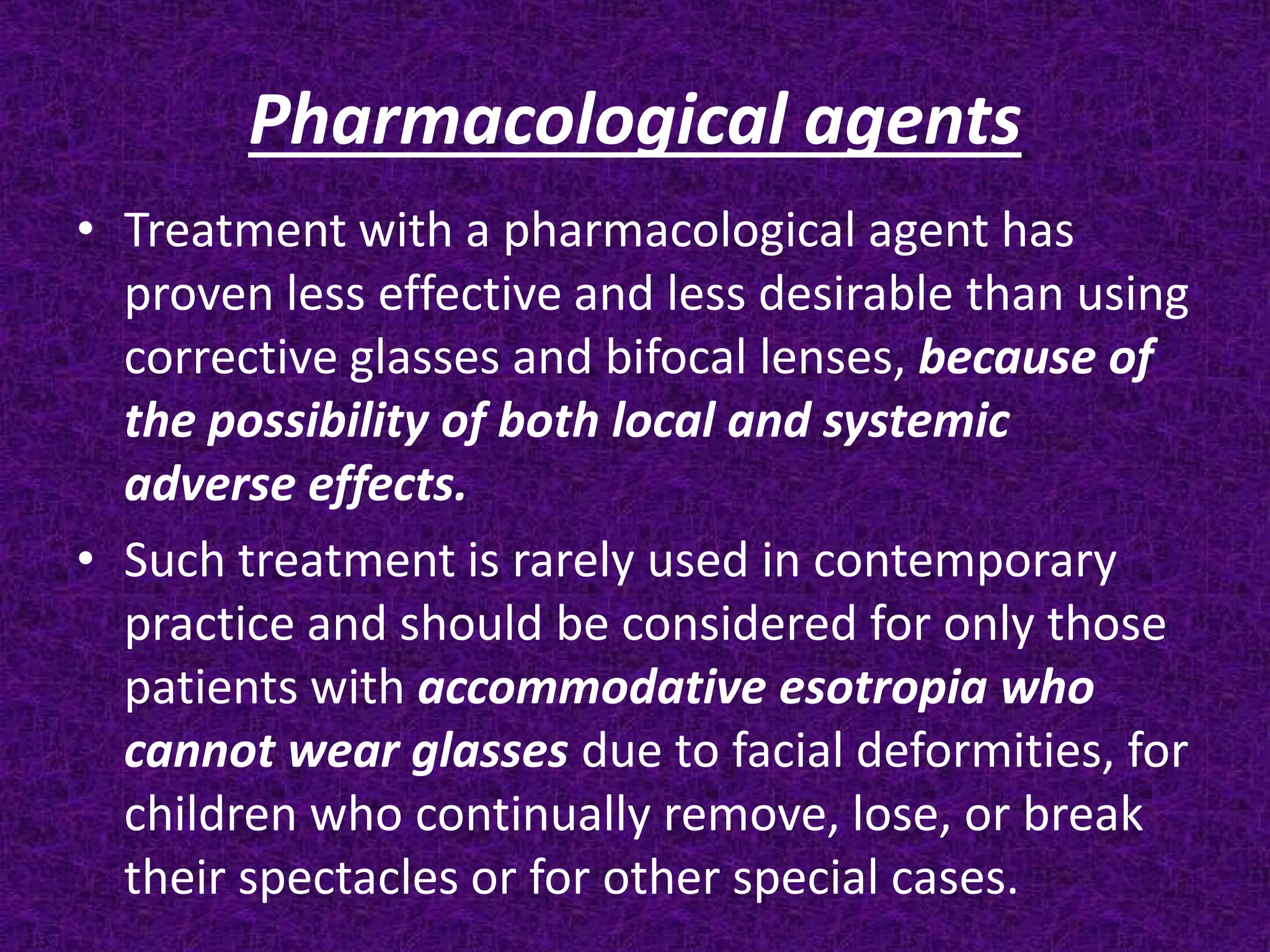 Pharmacological agents
• Treatment with a pharmacological agent has
proven less effective and less desirable than using
corrective glasses and bifocal lenses, because of
the possibility of both local and systemic
adverse effects.
• Such treatment is rarely used in contemporary
practice and should be considered for only those
patients with accommodative esotropia who
cannot wear glasses due to facial deformities, for
children who continually remove, lose, or break
their spectacles or for other special cases.

 