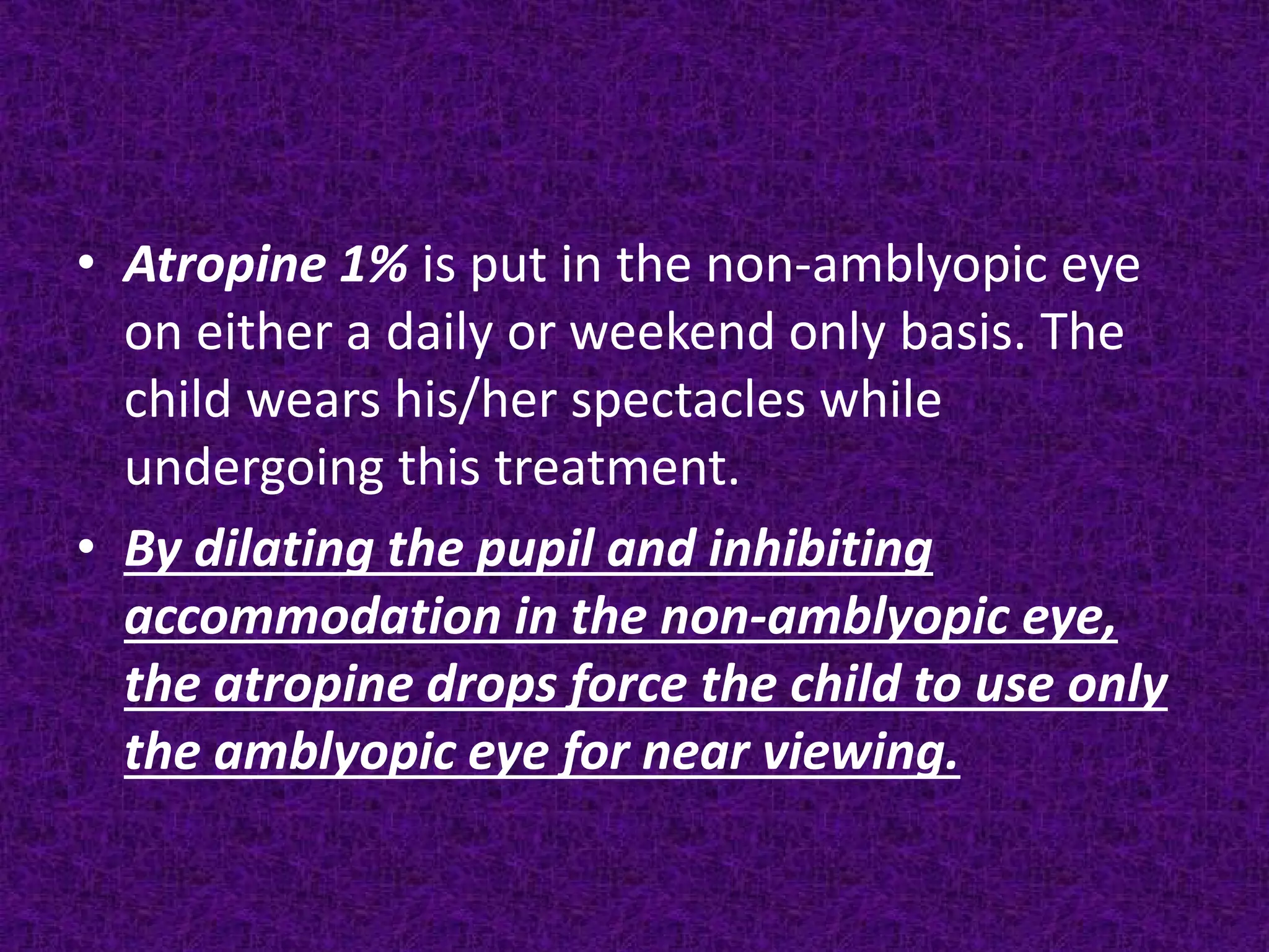 • Atropine 1% is put in the non-amblyopic eye
on either a daily or weekend only basis. The
child wears his/her spectacles while
undergoing this treatment.
• By dilating the pupil and inhibiting
accommodation in the non-amblyopic eye,
the atropine drops force the child to use only
the amblyopic eye for near viewing.

 