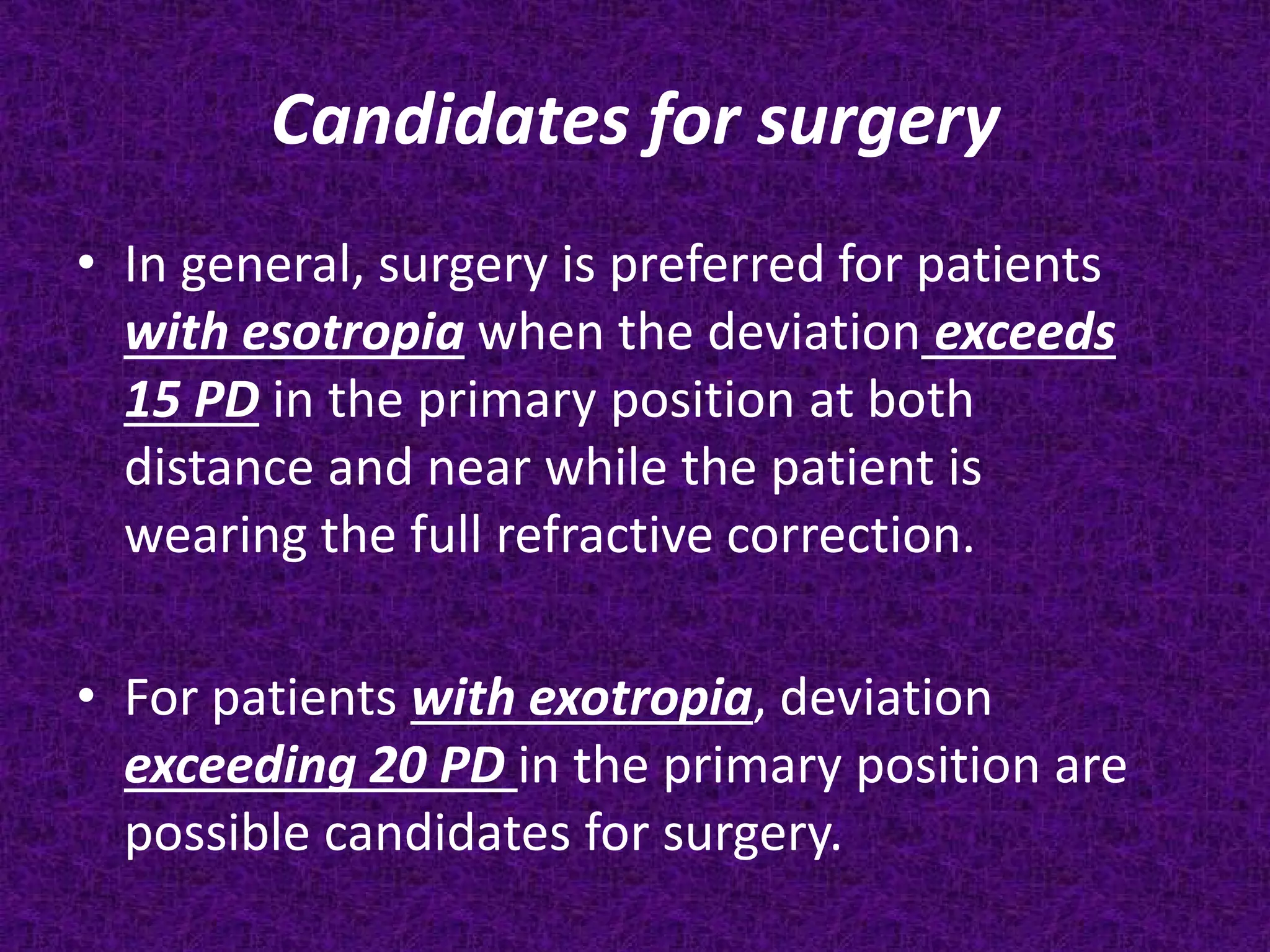 Candidates for surgery
• In general, surgery is preferred for patients
with esotropia when the deviation exceeds
15 PD in the primary position at both
distance and near while the patient is
wearing the full refractive correction.
• For patients with exotropia, deviation
exceeding 20 PD in the primary position are
possible candidates for surgery.

 