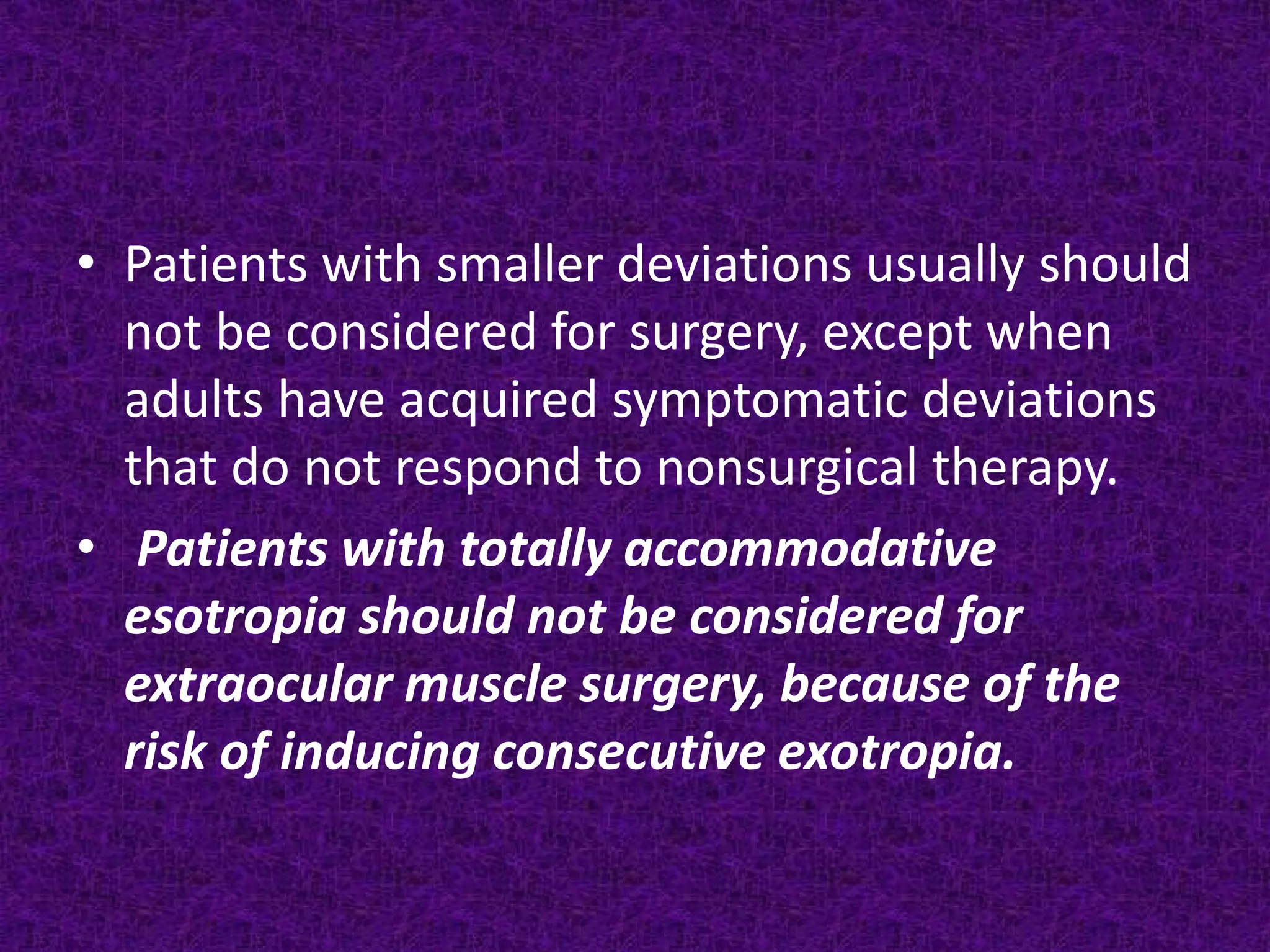 • Patients with smaller deviations usually should
not be considered for surgery, except when
adults have acquired symptomatic deviations
that do not respond to nonsurgical therapy.
• Patients with totally accommodative
esotropia should not be considered for
extraocular muscle surgery, because of the
risk of inducing consecutive exotropia.

 