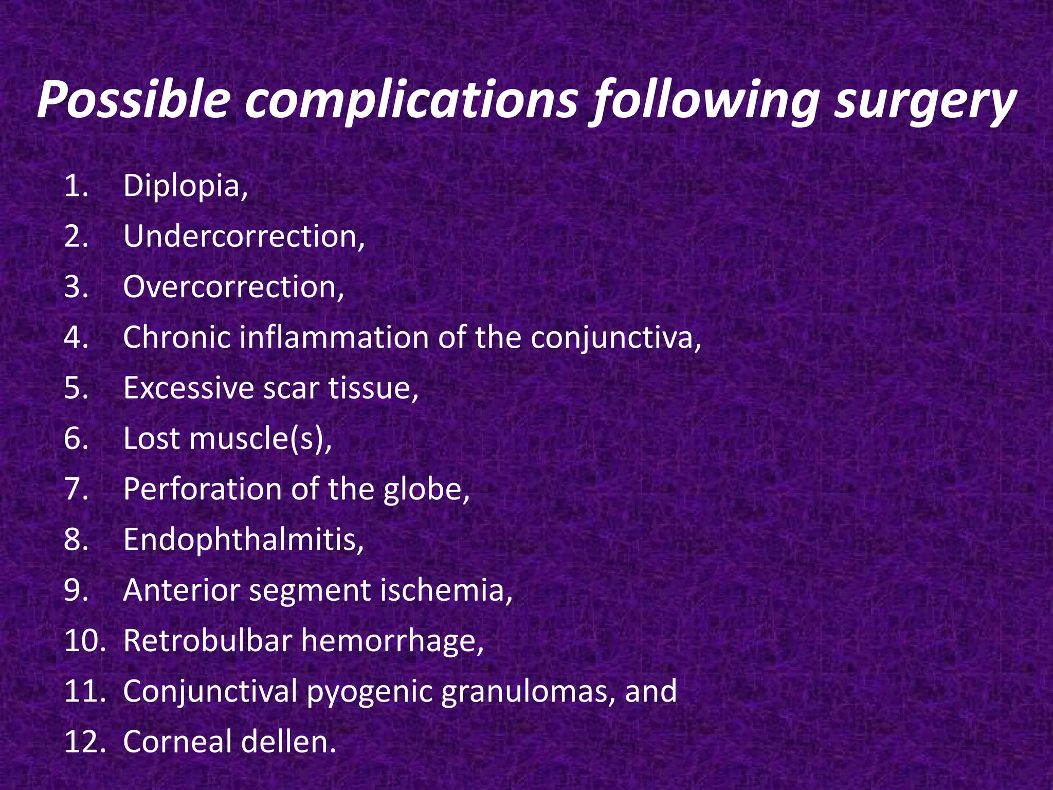 Possible complications following surgery
1.
2.
3.
4.
5.
6.
7.
8.
9.
10.
11.
12.

Diplopia,
Undercorrection,
Overcorrection,
Chronic inflammation of the conjunctiva,
Excessive scar tissue,
Lost muscle(s),
Perforation of the globe,
Endophthalmitis,
Anterior segment ischemia,
Retrobulbar hemorrhage,
Conjunctival pyogenic granulomas, and
Corneal dellen.

 