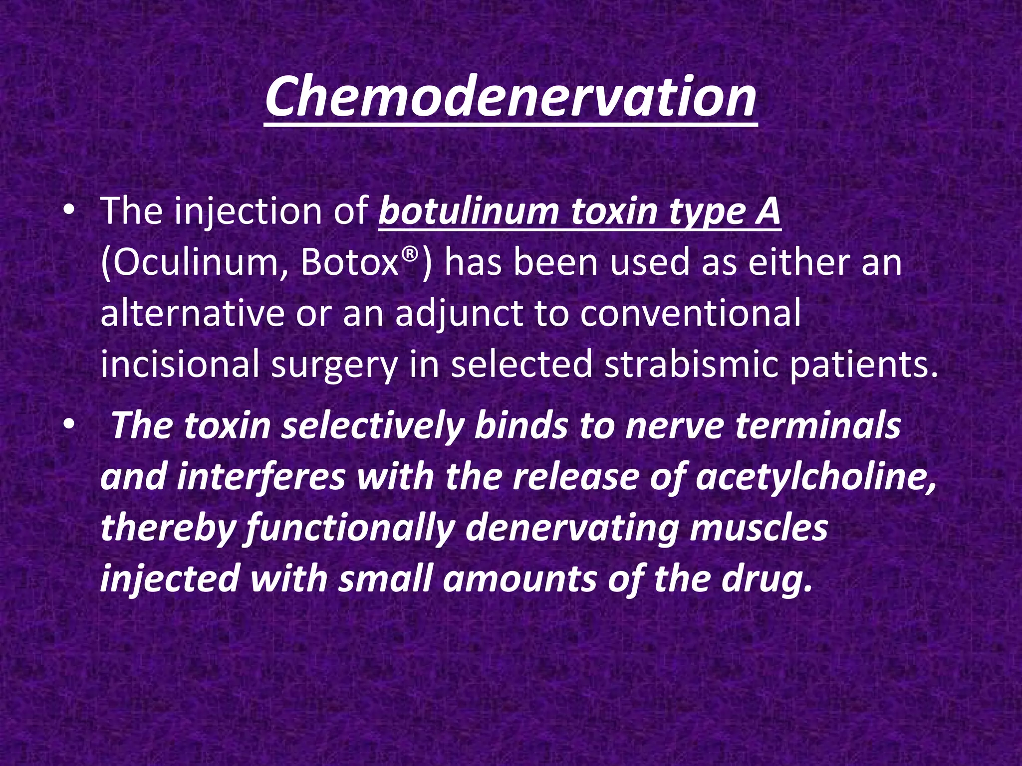 Chemodenervation
• The injection of botulinum toxin type A
(Oculinum, Botox®) has been used as either an
alternative or an adjunct to conventional
incisional surgery in selected strabismic patients.
• The toxin selectively binds to nerve terminals
and interferes with the release of acetylcholine,
thereby functionally denervating muscles
injected with small amounts of the drug.

 