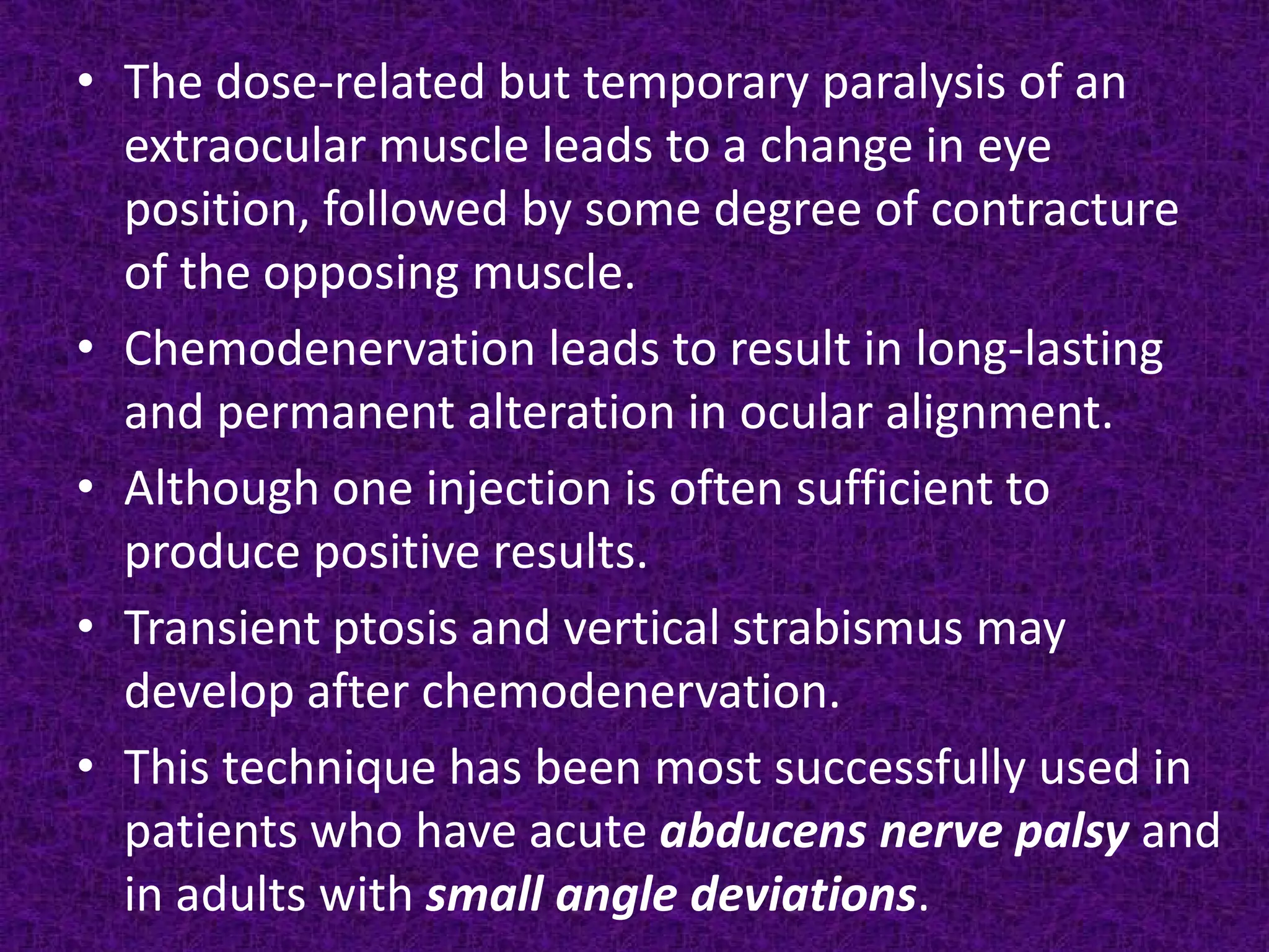 • The dose-related but temporary paralysis of an
extraocular muscle leads to a change in eye
position, followed by some degree of contracture
of the opposing muscle.
• Chemodenervation leads to result in long-lasting
and permanent alteration in ocular alignment.
• Although one injection is often sufficient to
produce positive results.
• Transient ptosis and vertical strabismus may
develop after chemodenervation.
• This technique has been most successfully used in
patients who have acute abducens nerve palsy and
in adults with small angle deviations.

 