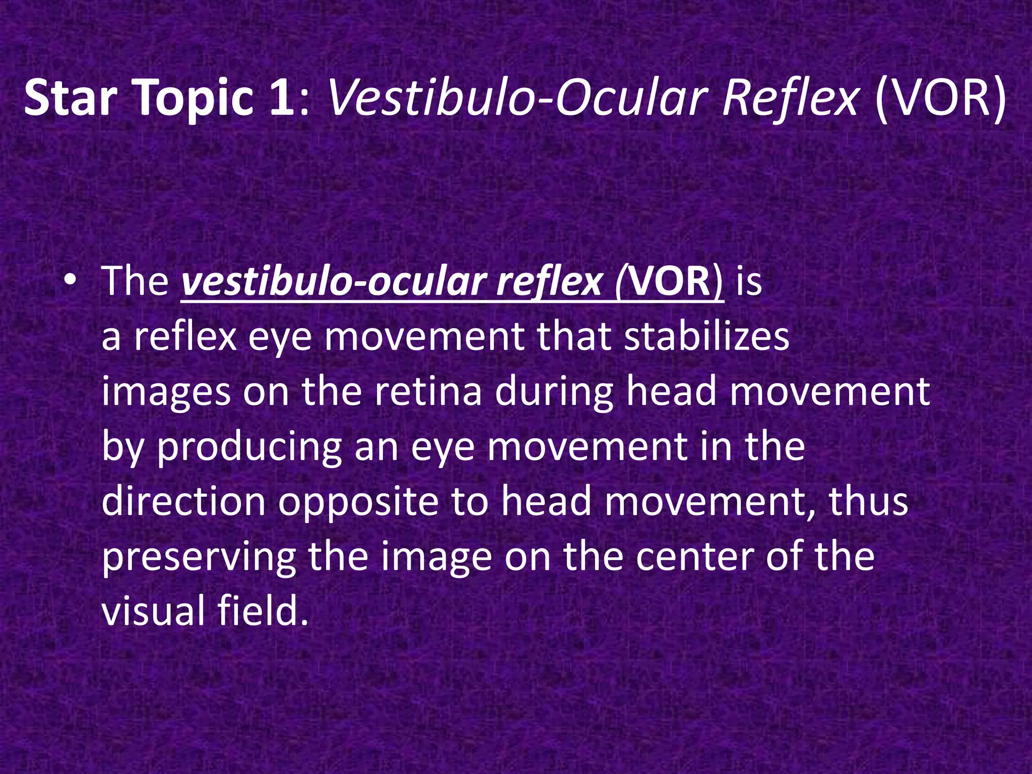 Star Topic 1: Vestibulo-Ocular Reflex (VOR)
• The vestibulo-ocular reflex (VOR) is
a reflex eye movement that stabilizes
images on the retina during head movement
by producing an eye movement in the
direction opposite to head movement, thus
preserving the image on the center of the
visual field.

 