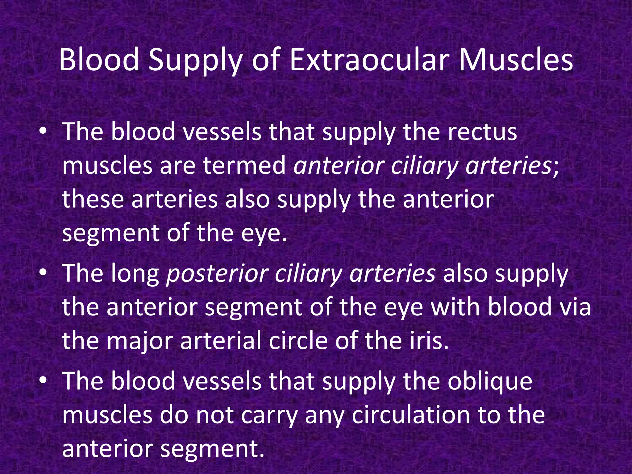 Blood Supply of Extraocular Muscles
• The blood vessels that supply the rectus
muscles are termed anterior ciliary arteries;
these arteries also supply the anterior
segment of the eye.
• The long posterior ciliary arteries also supply
the anterior segment of the eye with blood via
the major arterial circle of the iris.
• The blood vessels that supply the oblique
muscles do not carry any circulation to the
anterior segment.

 