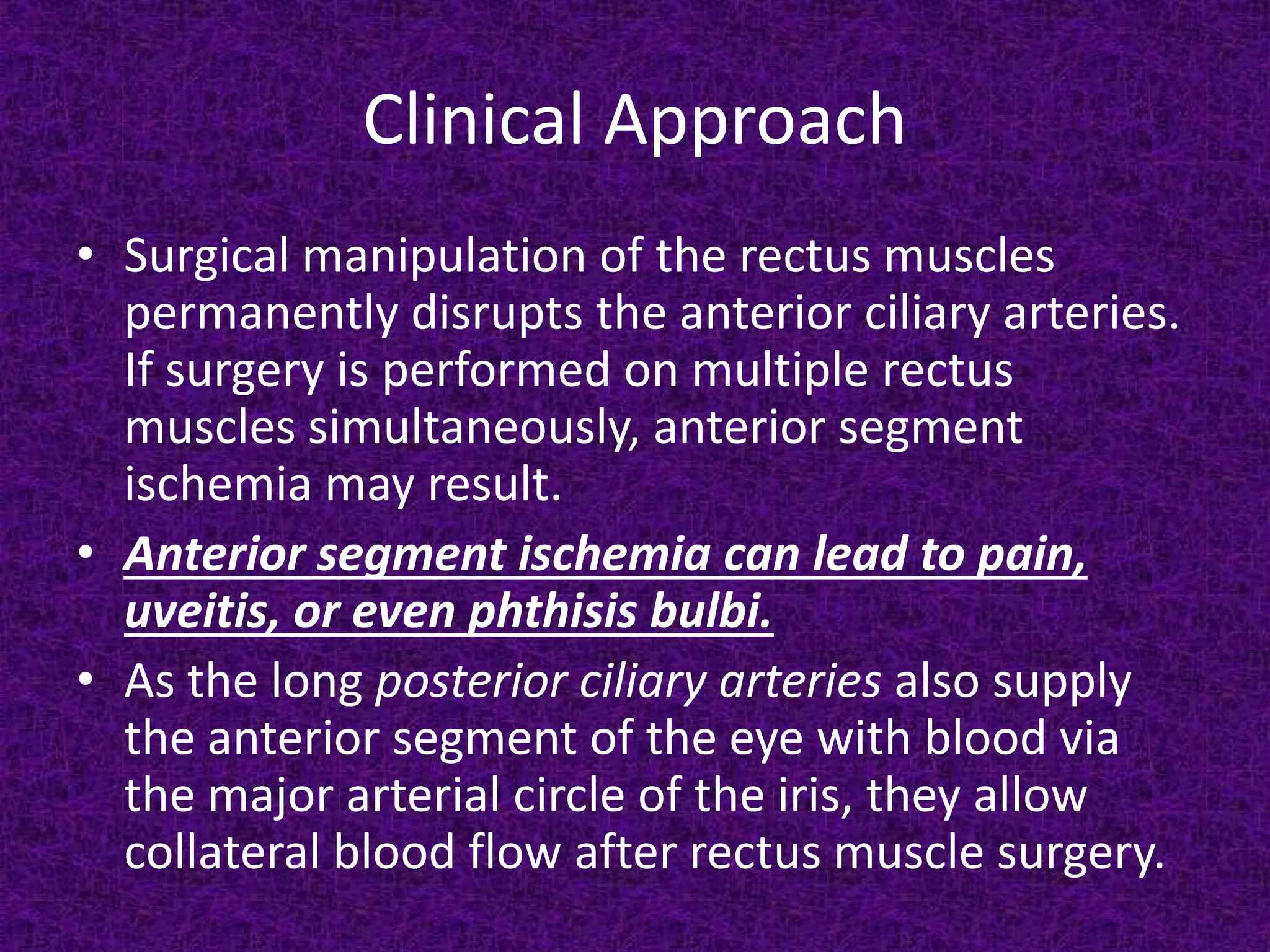 Clinical Approach
• Surgical manipulation of the rectus muscles
permanently disrupts the anterior ciliary arteries.
If surgery is performed on multiple rectus
muscles simultaneously, anterior segment
ischemia may result.
• Anterior segment ischemia can lead to pain,
uveitis, or even phthisis bulbi.
• As the long posterior ciliary arteries also supply
the anterior segment of the eye with blood via
the major arterial circle of the iris, they allow
collateral blood flow after rectus muscle surgery.

 