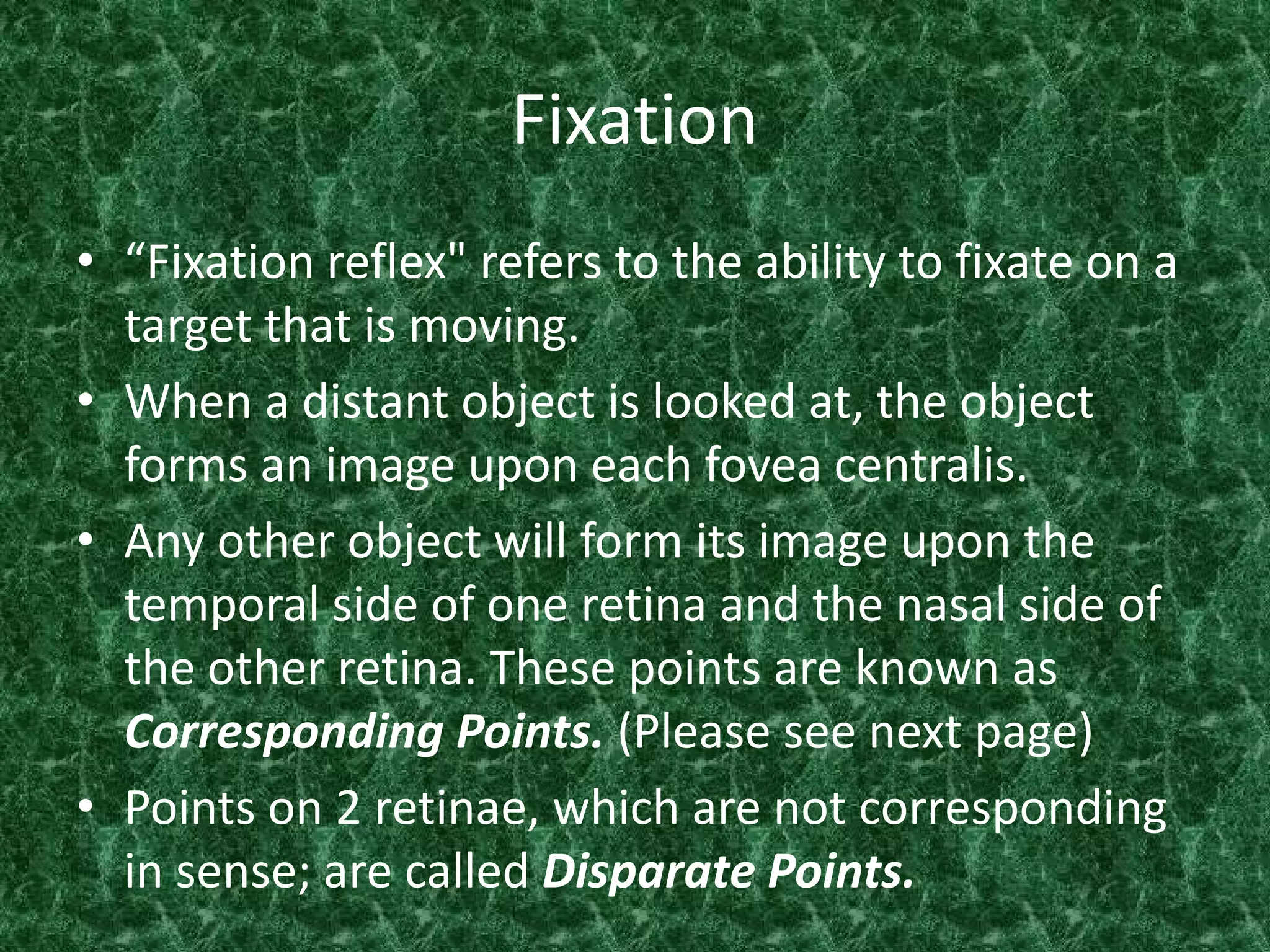 Fixation
• “Fixation reflex" refers to the ability to fixate on a
target that is moving.
• When a distant object is looked at, the object
forms an image upon each fovea centralis.
• Any other object will form its image upon the
temporal side of one retina and the nasal side of
the other retina. These points are known as
Corresponding Points. (Please see next page)
• Points on 2 retinae, which are not corresponding
in sense; are called Disparate Points.

 