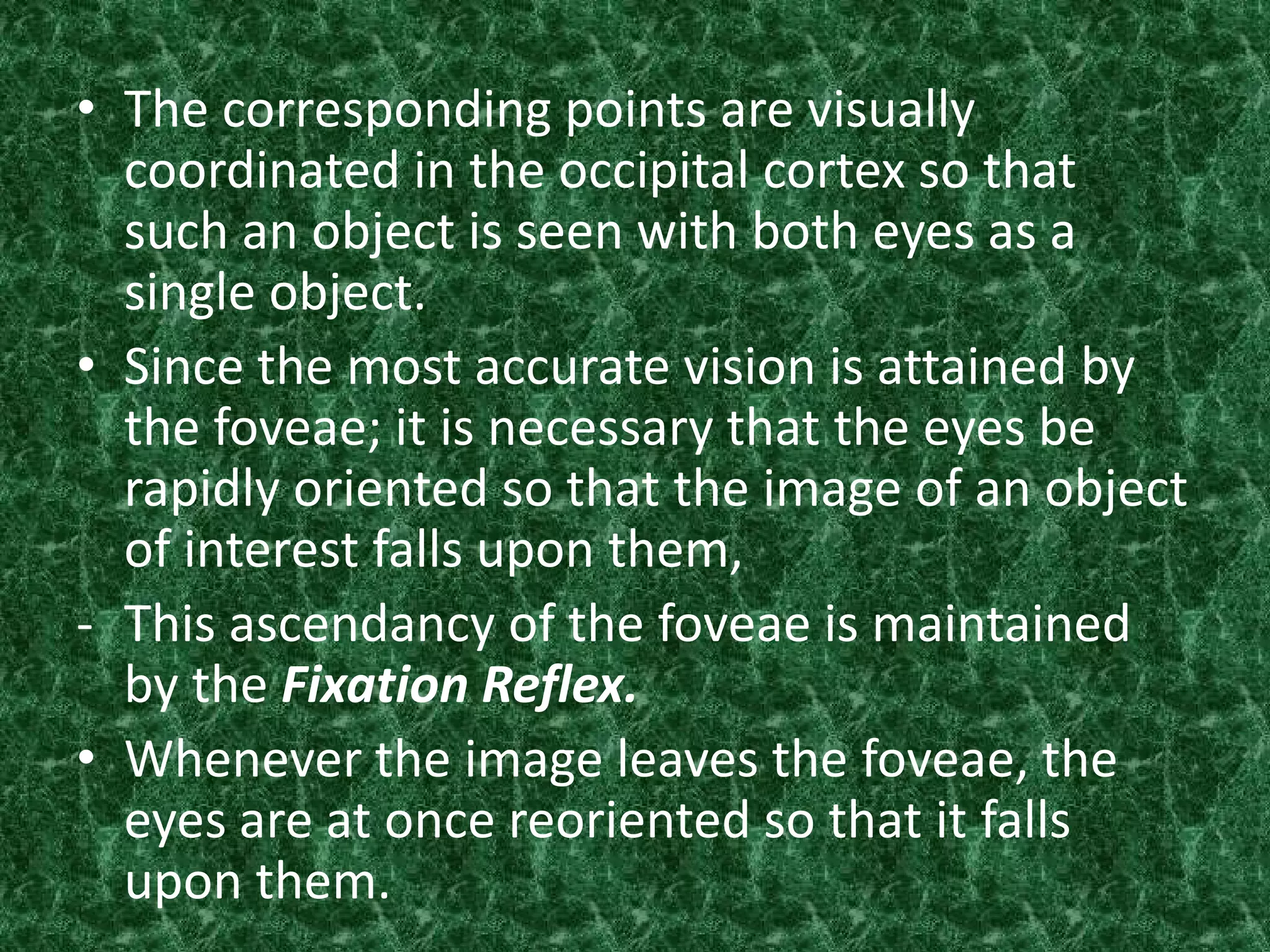 • The corresponding points are visually
coordinated in the occipital cortex so that
such an object is seen with both eyes as a
single object.
• Since the most accurate vision is attained by
the foveae; it is necessary that the eyes be
rapidly oriented so that the image of an object
of interest falls upon them,
- This ascendancy of the foveae is maintained
by the Fixation Reflex.
• Whenever the image leaves the foveae, the
eyes are at once reoriented so that it falls
upon them.

 