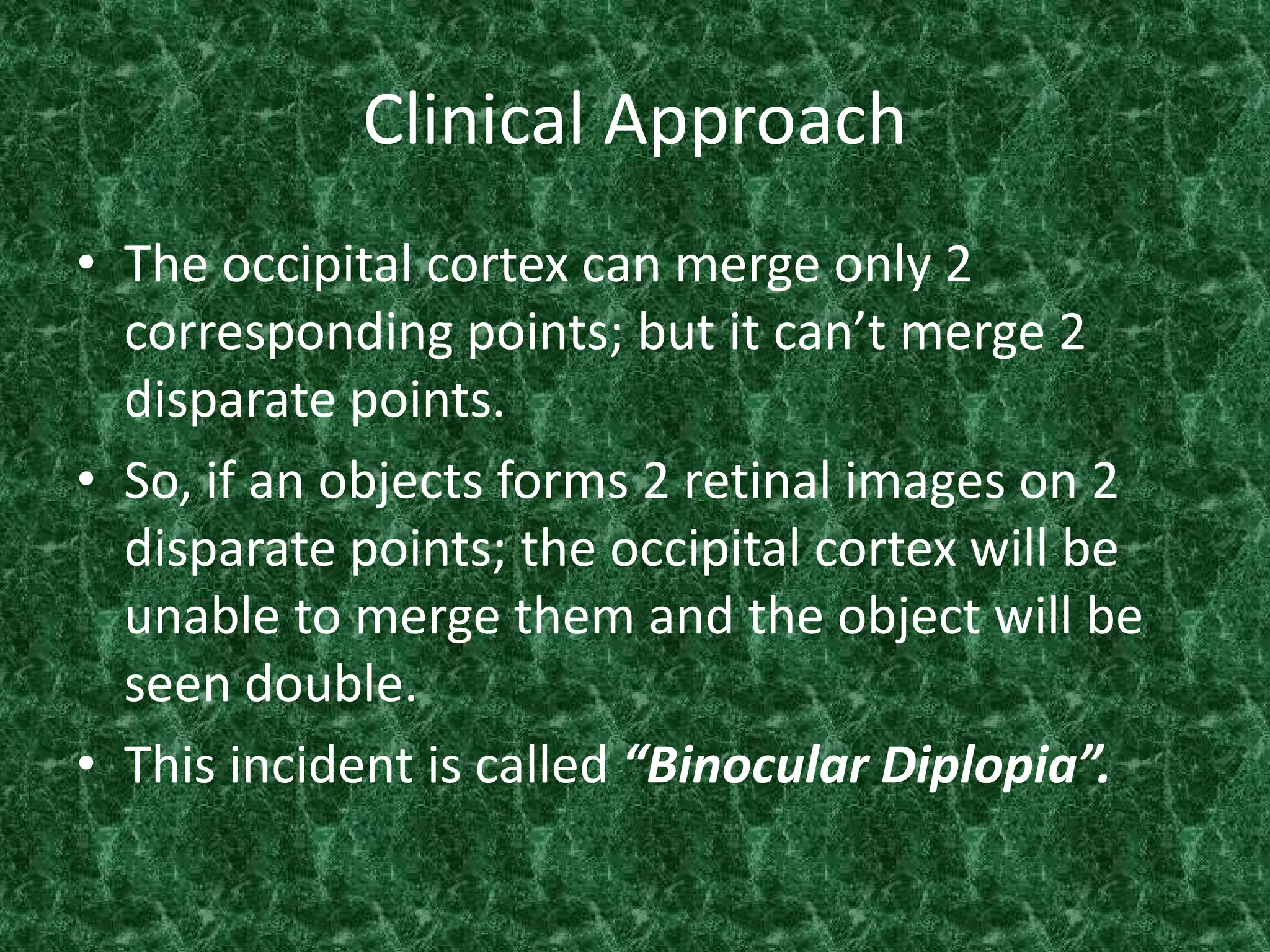 Clinical Approach
• The occipital cortex can merge only 2
corresponding points; but it can’t merge 2
disparate points.
• So, if an objects forms 2 retinal images on 2
disparate points; the occipital cortex will be
unable to merge them and the object will be
seen double.
• This incident is called “Binocular Diplopia”.

 