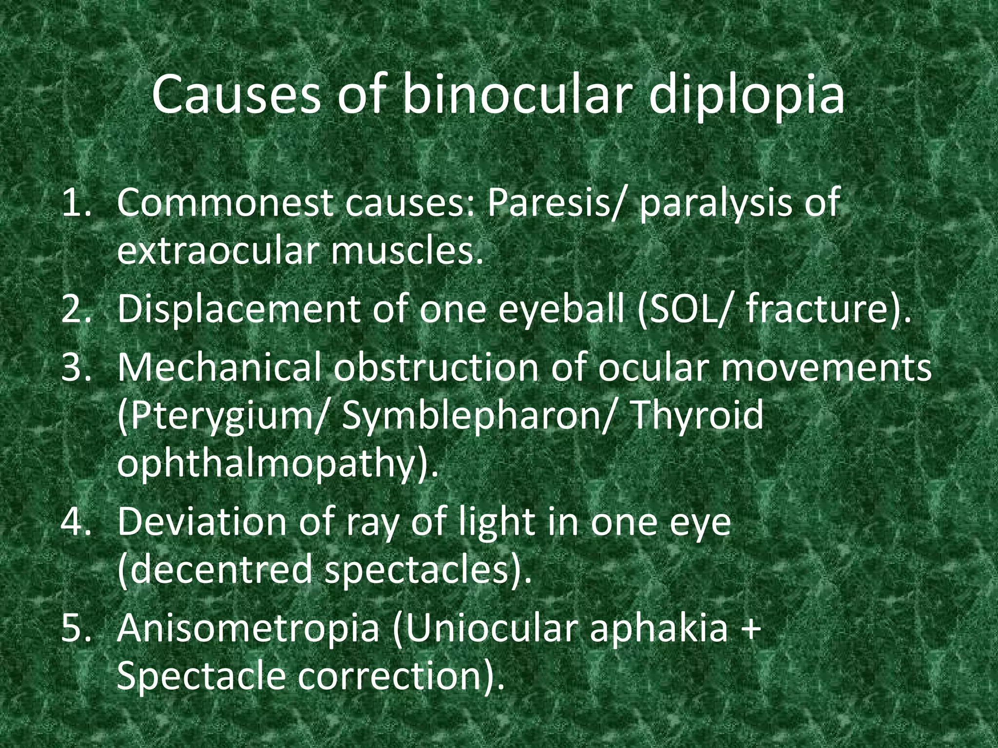 Causes of binocular diplopia
1. Commonest causes: Paresis/ paralysis of
extraocular muscles.
2. Displacement of one eyeball (SOL/ fracture).
3. Mechanical obstruction of ocular movements
(Pterygium/ Symblepharon/ Thyroid
ophthalmopathy).
4. Deviation of ray of light in one eye
(decentred spectacles).
5. Anisometropia (Uniocular aphakia +
Spectacle correction).

 