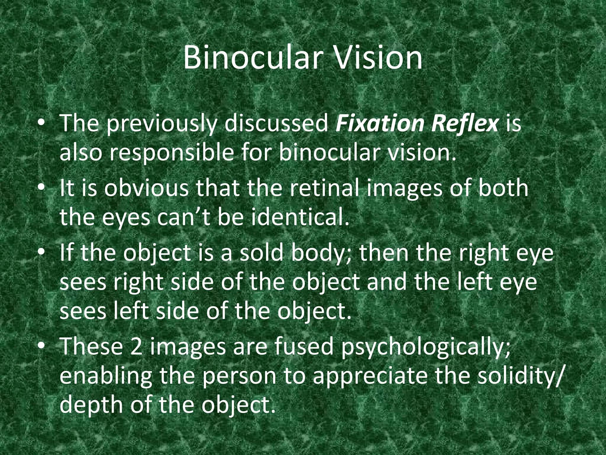 Binocular Vision
• The previously discussed Fixation Reflex is
also responsible for binocular vision.
• It is obvious that the retinal images of both
the eyes can’t be identical.
• If the object is a sold body; then the right eye
sees right side of the object and the left eye
sees left side of the object.
• These 2 images are fused psychologically;
enabling the person to appreciate the solidity/
depth of the object.

 