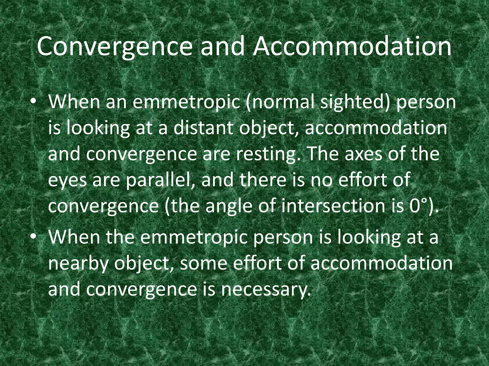 Convergence and Accommodation
• When an emmetropic (normal sighted) person
is looking at a distant object, accommodation
and convergence are resting. The axes of the
eyes are parallel, and there is no effort of
convergence (the angle of intersection is 0°).
• When the emmetropic person is looking at a
nearby object, some effort of accommodation
and convergence is necessary.

 