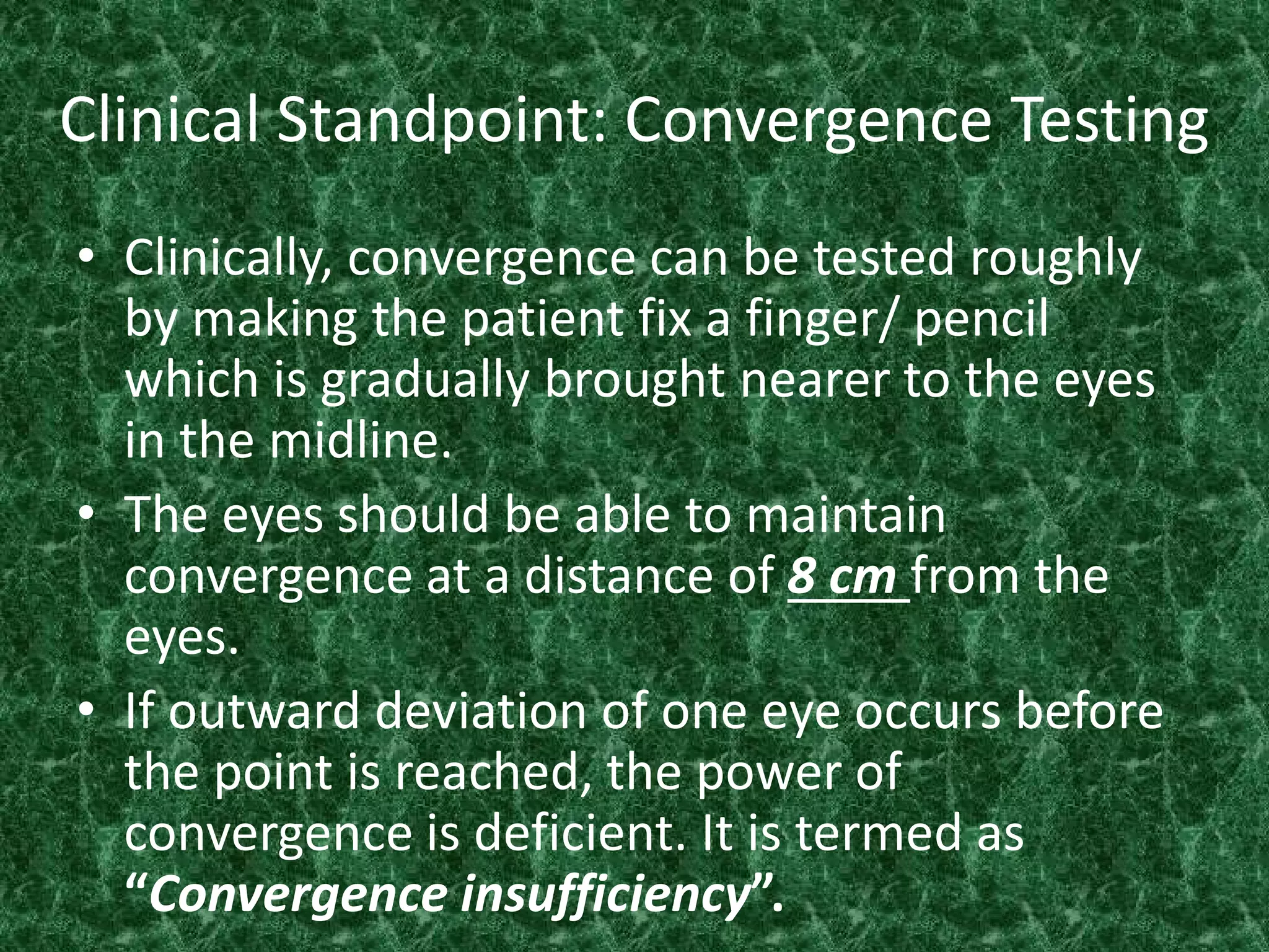 Clinical Standpoint: Convergence Testing
• Clinically, convergence can be tested roughly
by making the patient fix a finger/ pencil
which is gradually brought nearer to the eyes
in the midline.
• The eyes should be able to maintain
convergence at a distance of 8 cm from the
eyes.
• If outward deviation of one eye occurs before
the point is reached, the power of
convergence is deficient. It is termed as
“Convergence insufficiency”.

 