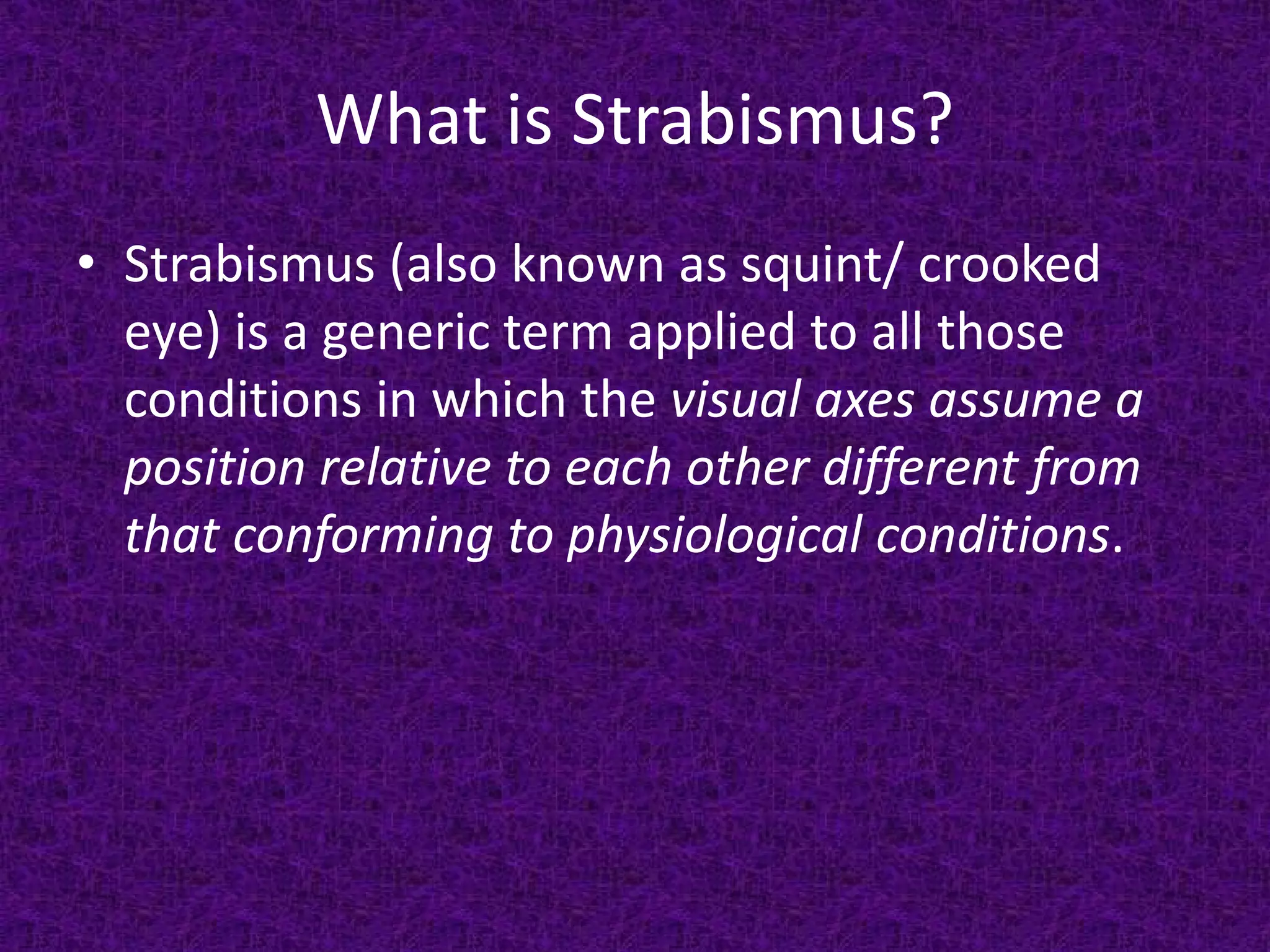 What is Strabismus?
• Strabismus (also known as squint/ crooked
eye) is a generic term applied to all those
conditions in which the visual axes assume a
position relative to each other different from
that conforming to physiological conditions.

 