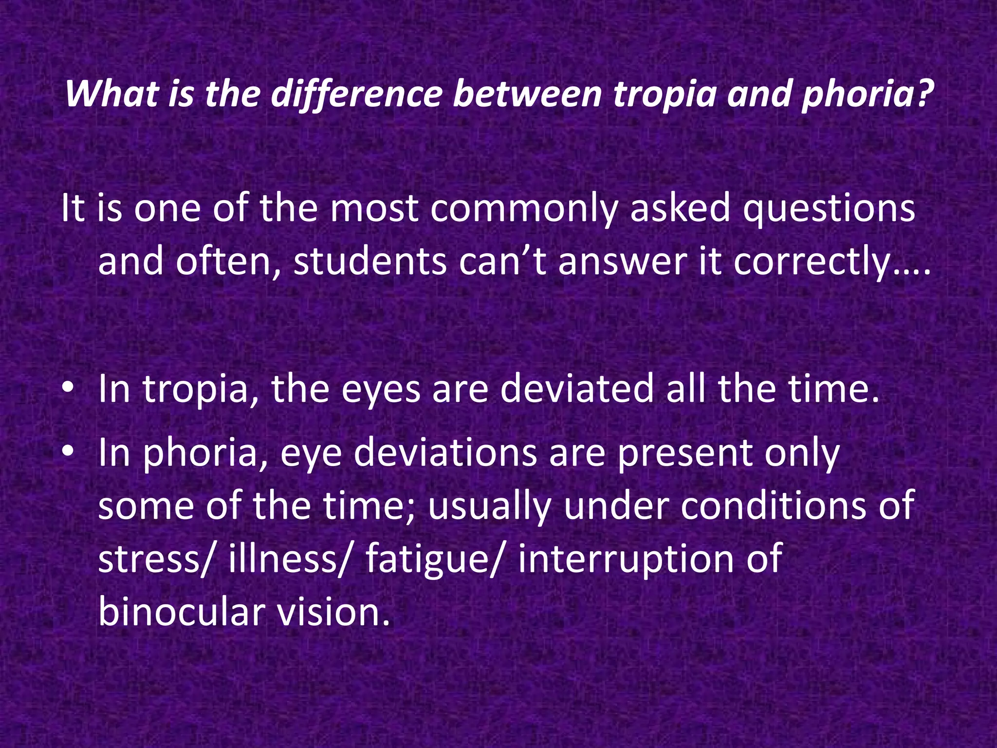 What is the difference between tropia and phoria?

It is one of the most commonly asked questions
and often, students can’t answer it correctly….
• In tropia, the eyes are deviated all the time.
• In phoria, eye deviations are present only
some of the time; usually under conditions of
stress/ illness/ fatigue/ interruption of
binocular vision.

 