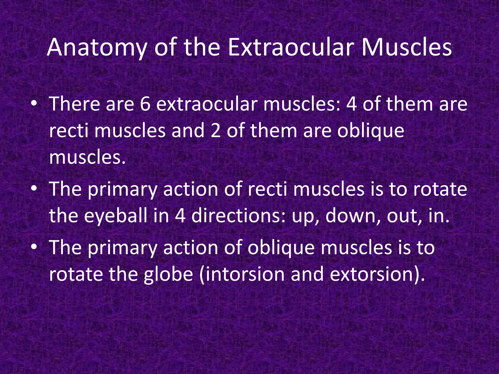 Anatomy of the Extraocular Muscles
• There are 6 extraocular muscles: 4 of them are
recti muscles and 2 of them are oblique
muscles.
• The primary action of recti muscles is to rotate
the eyeball in 4 directions: up, down, out, in.
• The primary action of oblique muscles is to
rotate the globe (intorsion and extorsion).

 