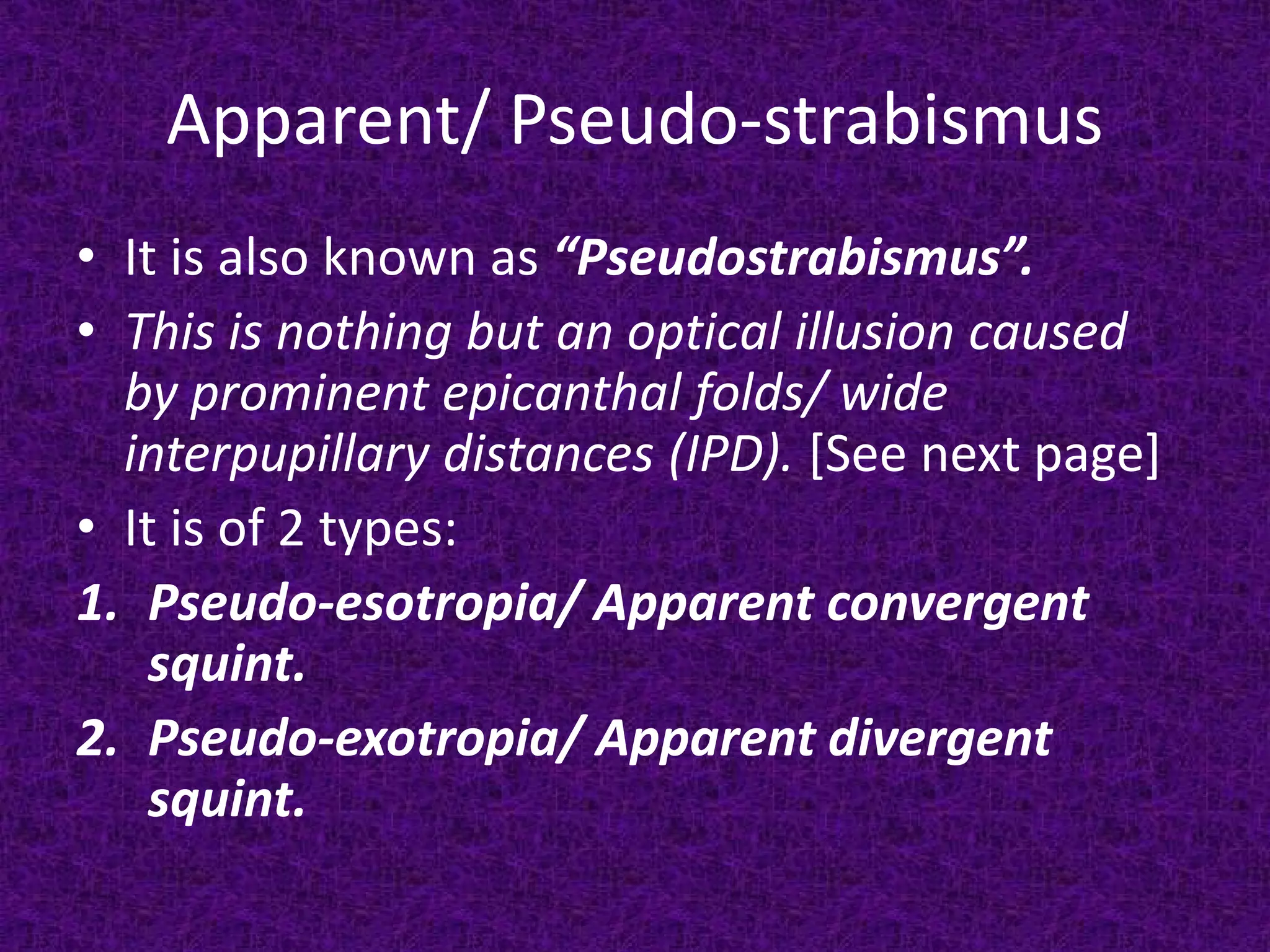 Apparent/ Pseudo-strabismus
• It is also known as “Pseudostrabismus”.
• This is nothing but an optical illusion caused
by prominent epicanthal folds/ wide
interpupillary distances (IPD). [See next page]
• It is of 2 types:
1. Pseudo-esotropia/ Apparent convergent
squint.
2. Pseudo-exotropia/ Apparent divergent
squint.

 