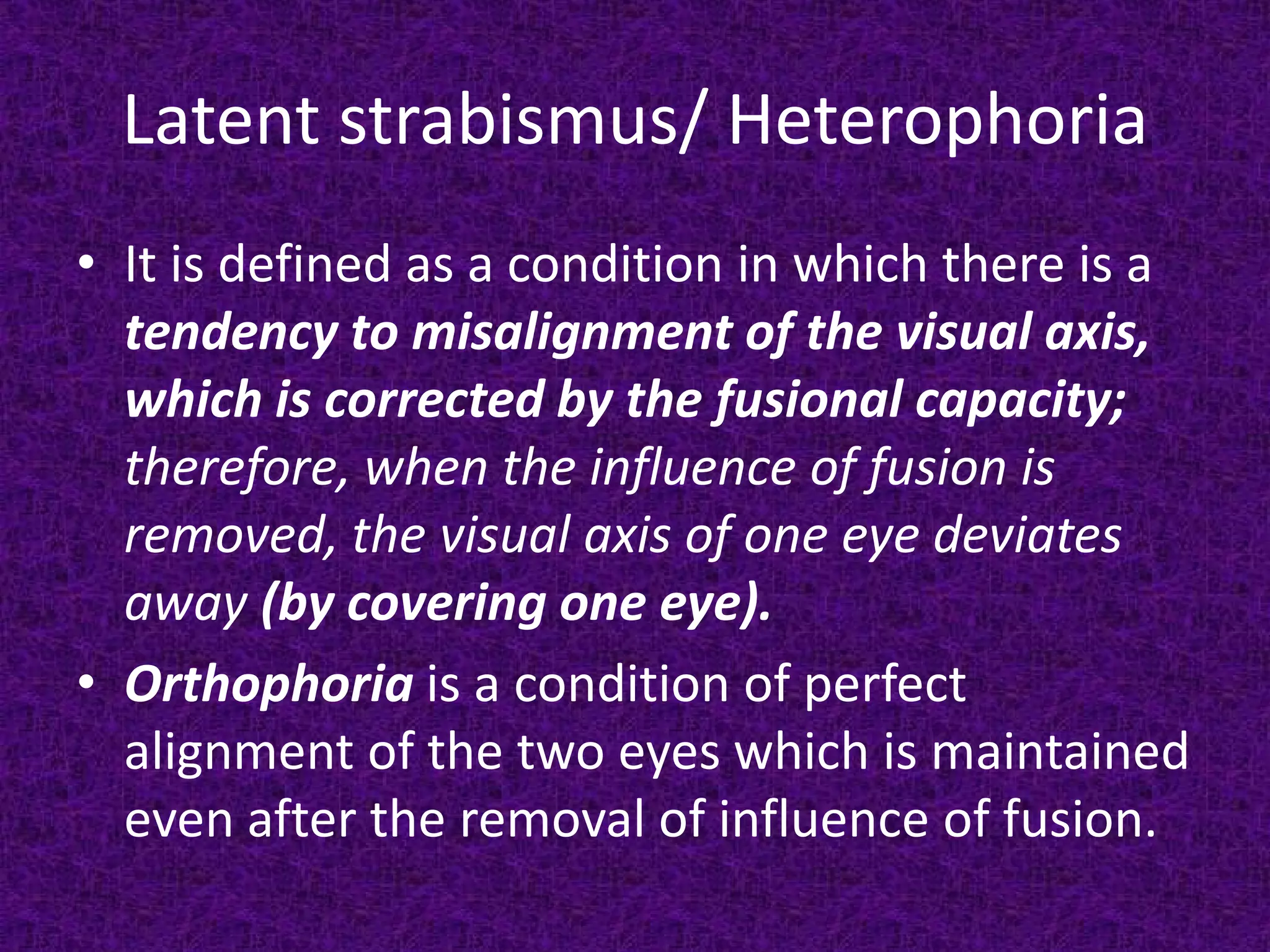 Latent strabismus/ Heterophoria
• It is defined as a condition in which there is a
tendency to misalignment of the visual axis,
which is corrected by the fusional capacity;
therefore, when the influence of fusion is
removed, the visual axis of one eye deviates
away (by covering one eye).
• Orthophoria is a condition of perfect
alignment of the two eyes which is maintained
even after the removal of influence of fusion.

 