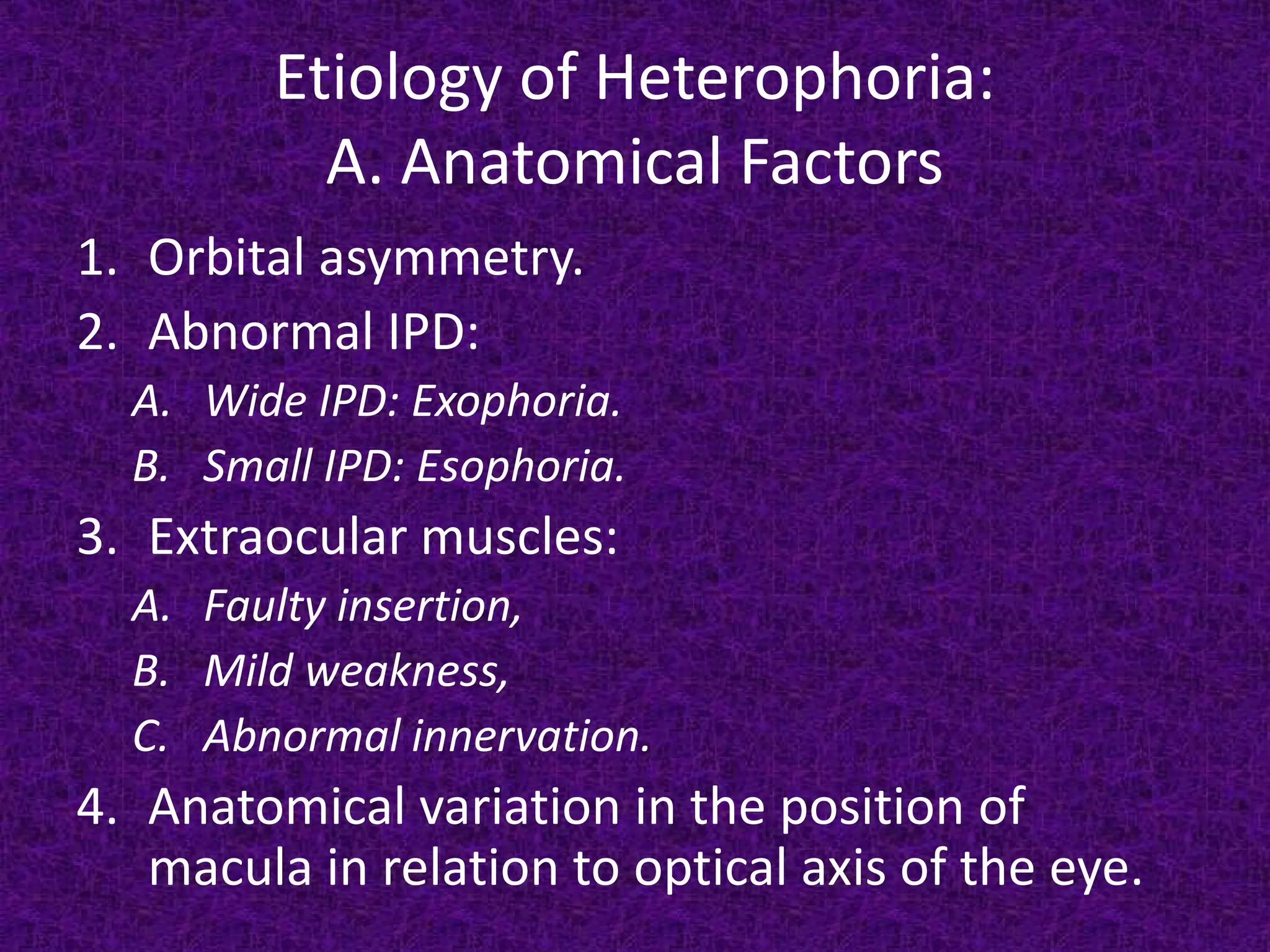 Etiology of Heterophoria:
A. Anatomical Factors
1. Orbital asymmetry.
2. Abnormal IPD:

A. Wide IPD: Exophoria.
B. Small IPD: Esophoria.

3. Extraocular muscles:

A. Faulty insertion,
B. Mild weakness,
C. Abnormal innervation.

4. Anatomical variation in the position of
macula in relation to optical axis of the eye.

 