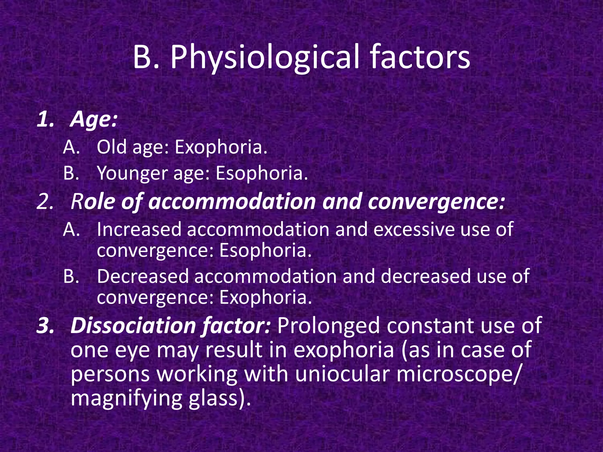 B. Physiological factors
1. Age:

A. Old age: Exophoria.
B. Younger age: Esophoria.

2. Role of accommodation and convergence:

A. Increased accommodation and excessive use of
convergence: Esophoria.
B. Decreased accommodation and decreased use of
convergence: Exophoria.

3. Dissociation factor: Prolonged constant use of
one eye may result in exophoria (as in case of
persons working with uniocular microscope/
magnifying glass).

 
