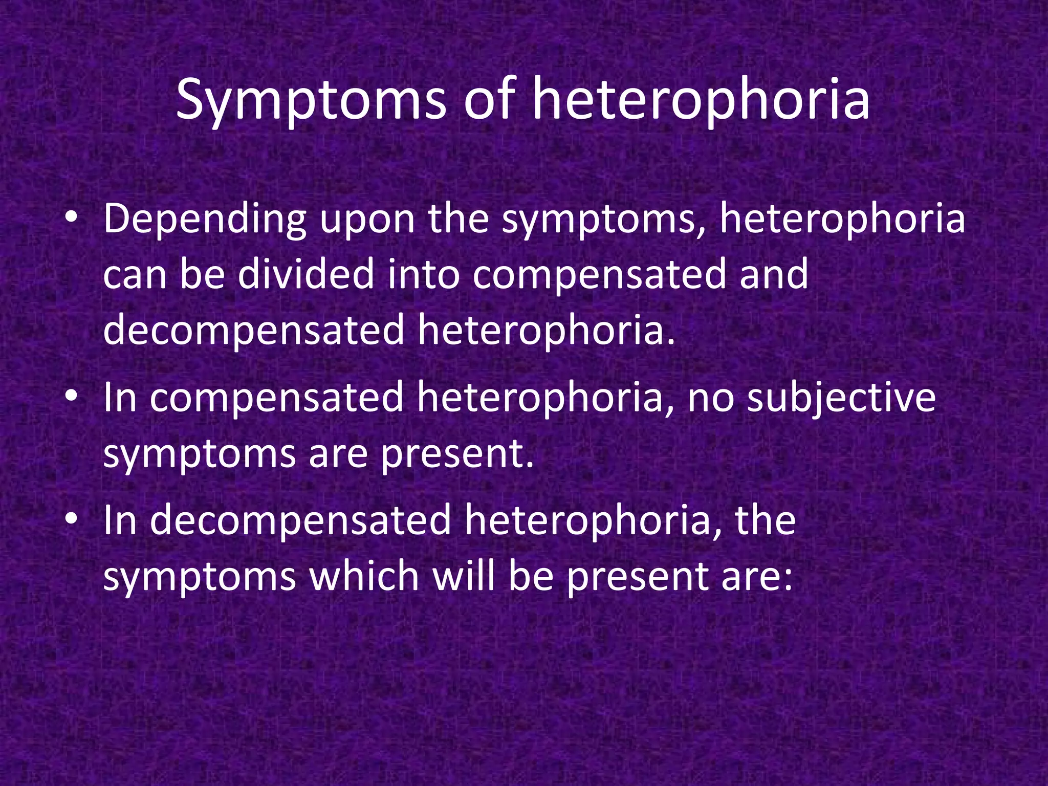 Symptoms of heterophoria
• Depending upon the symptoms, heterophoria
can be divided into compensated and
decompensated heterophoria.
• In compensated heterophoria, no subjective
symptoms are present.
• In decompensated heterophoria, the
symptoms which will be present are:

 