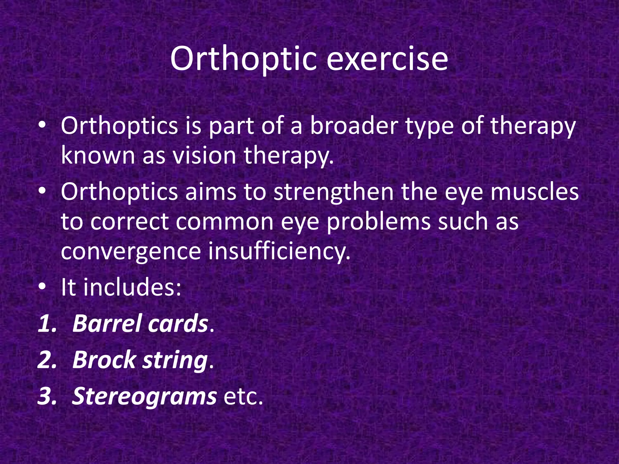 Orthoptic exercise
• Orthoptics is part of a broader type of therapy
known as vision therapy.
• Orthoptics aims to strengthen the eye muscles
to correct common eye problems such as
convergence insufficiency.
• It includes:
1. Barrel cards.
2. Brock string.
3. Stereograms etc.

 