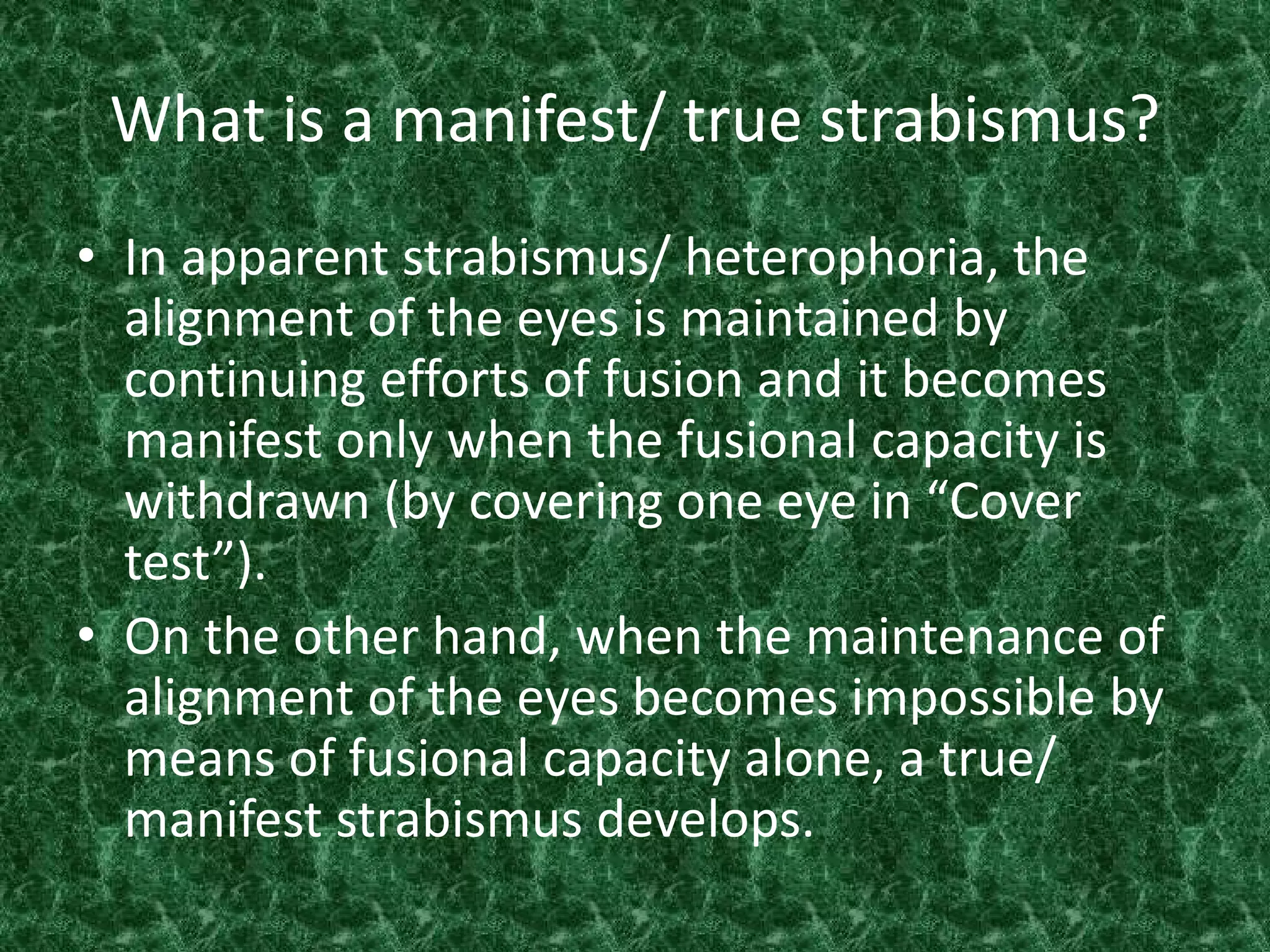 What is a manifest/ true strabismus?
• In apparent strabismus/ heterophoria, the
alignment of the eyes is maintained by
continuing efforts of fusion and it becomes
manifest only when the fusional capacity is
withdrawn (by covering one eye in “Cover
test”).
• On the other hand, when the maintenance of
alignment of the eyes becomes impossible by
means of fusional capacity alone, a true/
manifest strabismus develops.

 