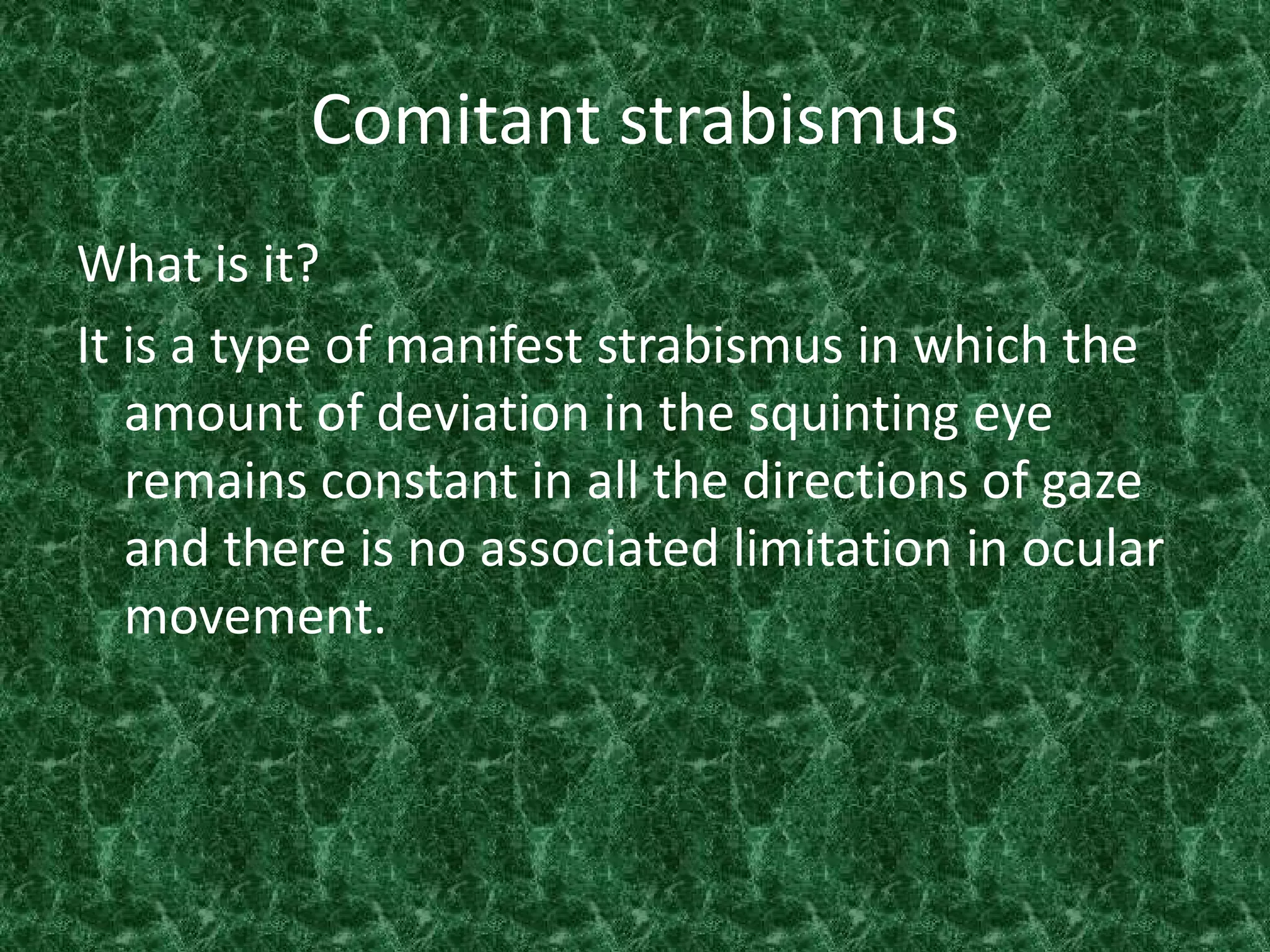 Comitant strabismus
What is it?
It is a type of manifest strabismus in which the
amount of deviation in the squinting eye
remains constant in all the directions of gaze
and there is no associated limitation in ocular
movement.

 