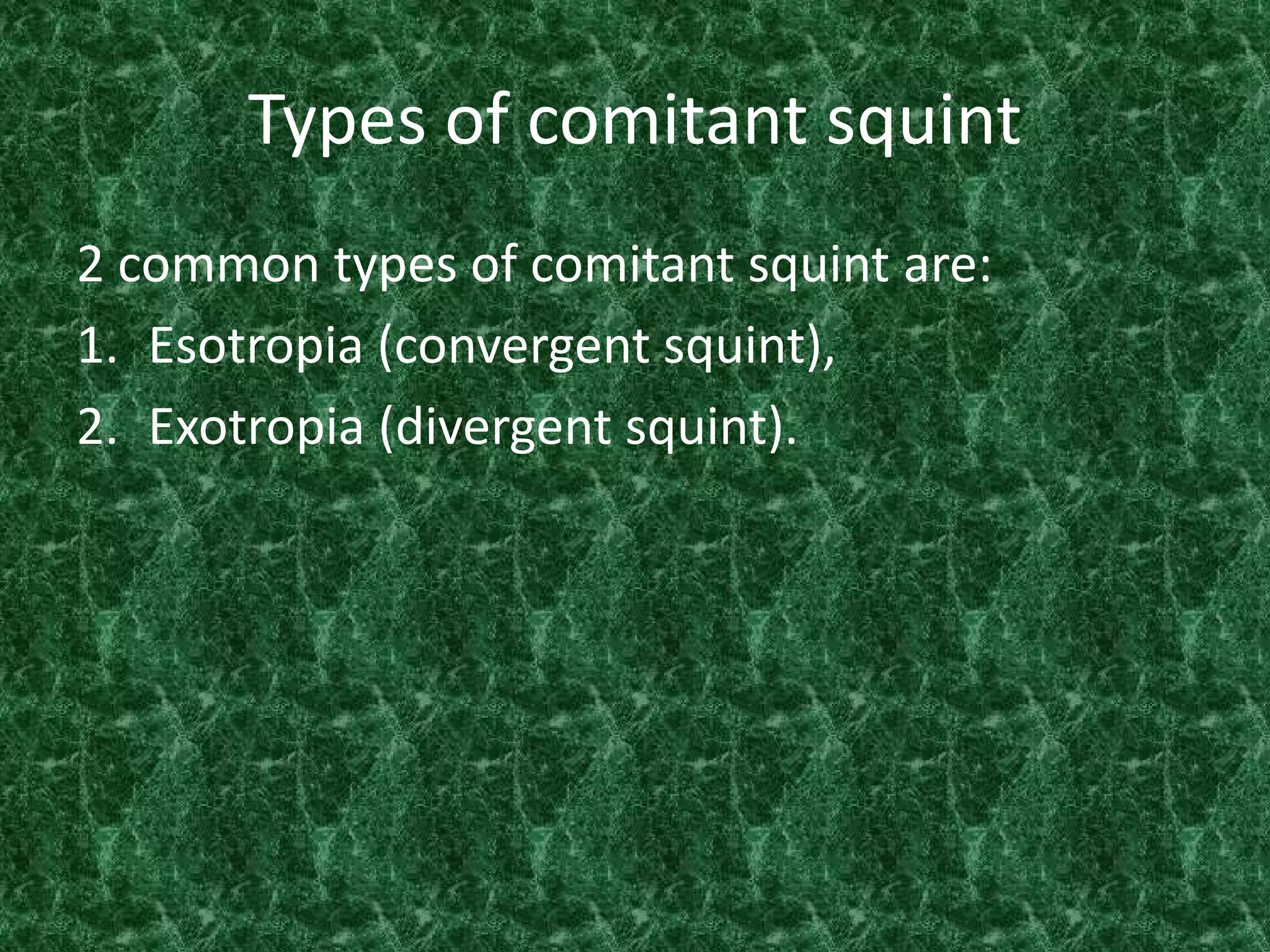 Types of comitant squint
2 common types of comitant squint are:
1. Esotropia (convergent squint),
2. Exotropia (divergent squint).

 