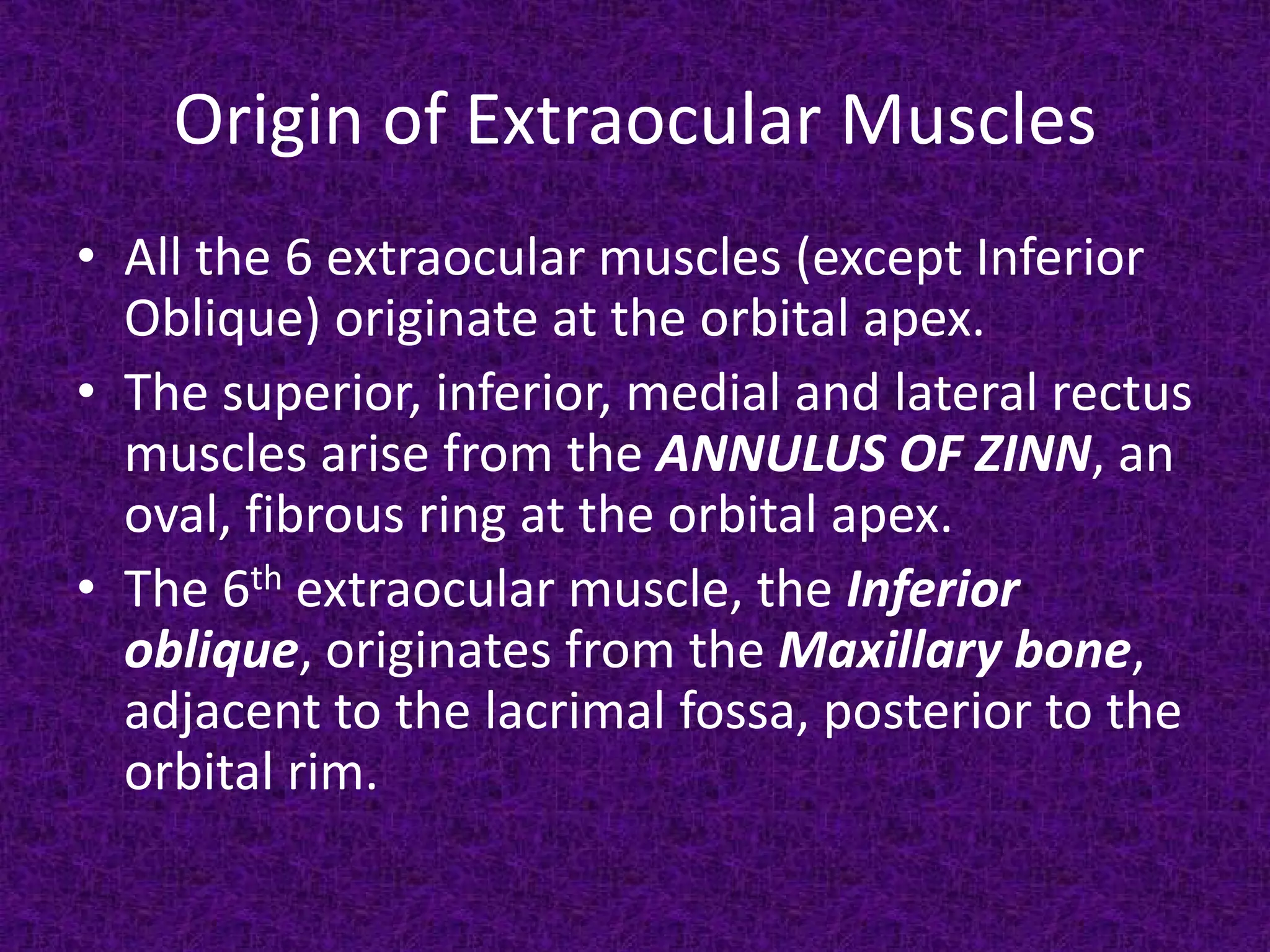 Origin of Extraocular Muscles
• All the 6 extraocular muscles (except Inferior
Oblique) originate at the orbital apex.
• The superior, inferior, medial and lateral rectus
muscles arise from the ANNULUS OF ZINN, an
oval, fibrous ring at the orbital apex.
• The 6th extraocular muscle, the Inferior
oblique, originates from the Maxillary bone,
adjacent to the lacrimal fossa, posterior to the
orbital rim.

 
