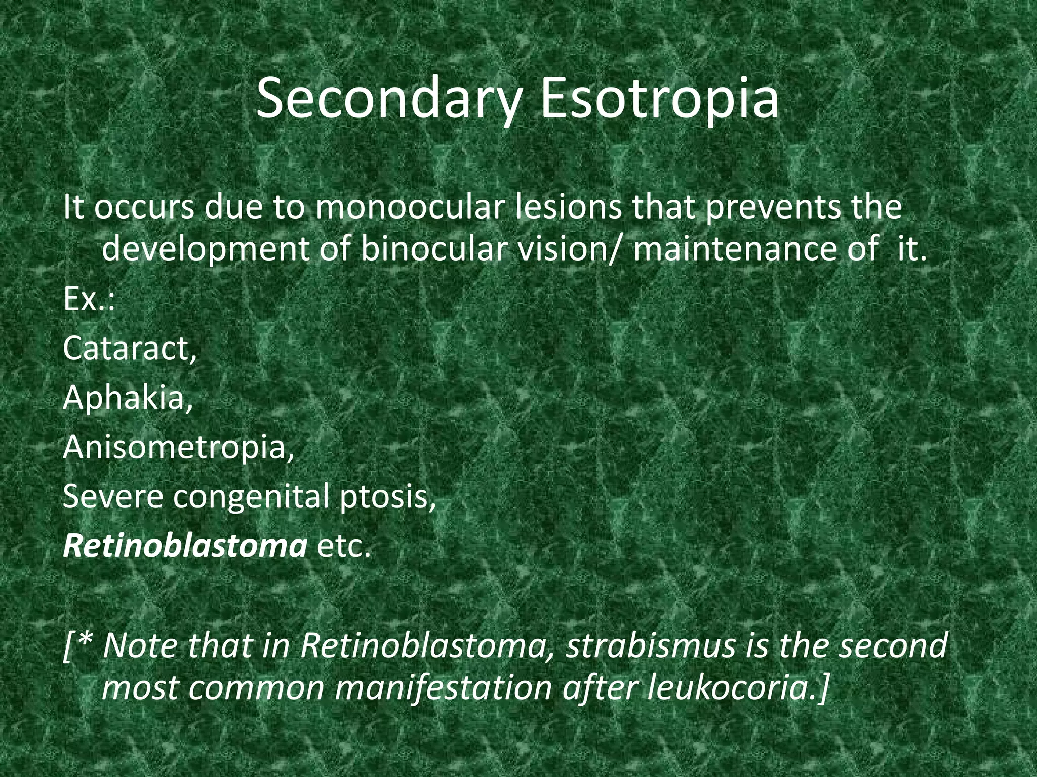 Secondary Esotropia
It occurs due to monoocular lesions that prevents the
development of binocular vision/ maintenance of it.
Ex.:
Cataract,
Aphakia,
Anisometropia,
Severe congenital ptosis,
Retinoblastoma etc.
[* Note that in Retinoblastoma, strabismus is the second
most common manifestation after leukocoria.]

 