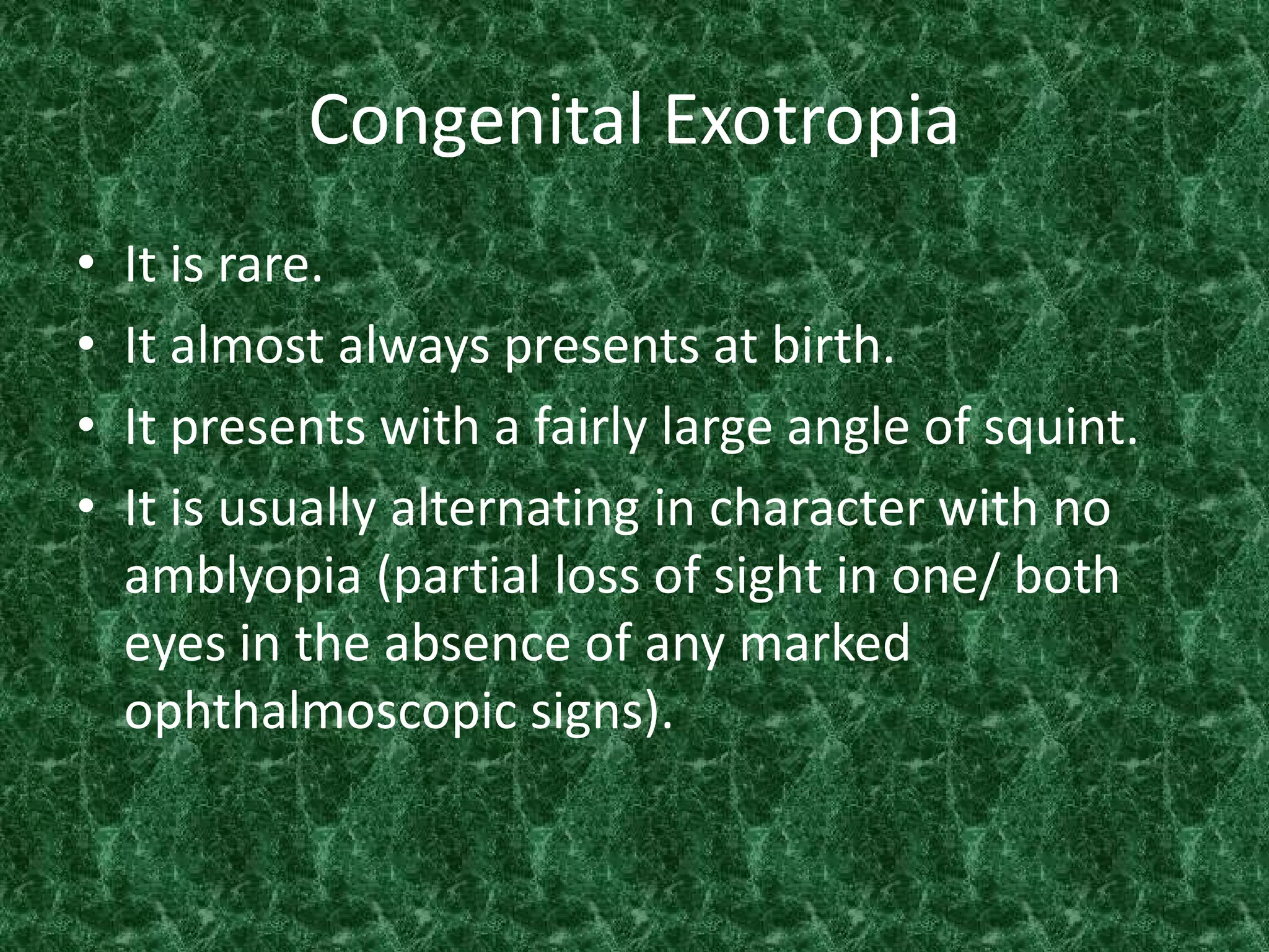 Congenital Exotropia
•
•
•
•

It is rare.
It almost always presents at birth.
It presents with a fairly large angle of squint.
It is usually alternating in character with no
amblyopia (partial loss of sight in one/ both
eyes in the absence of any marked
ophthalmoscopic signs).

 