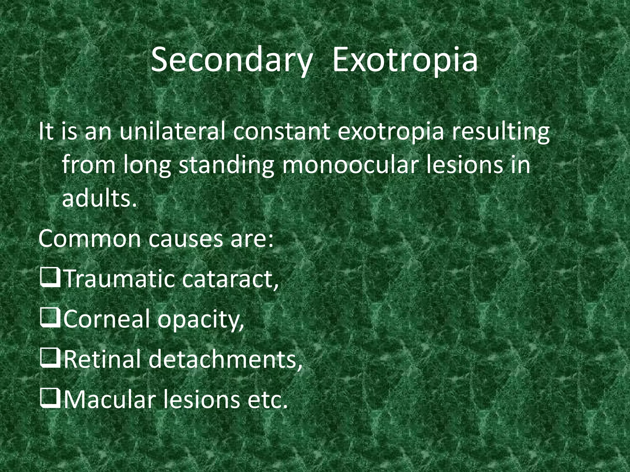 Secondary Exotropia
It is an unilateral constant exotropia resulting
from long standing monoocular lesions in
adults.
Common causes are:
Traumatic cataract,
Corneal opacity,
Retinal detachments,
Macular lesions etc.

 