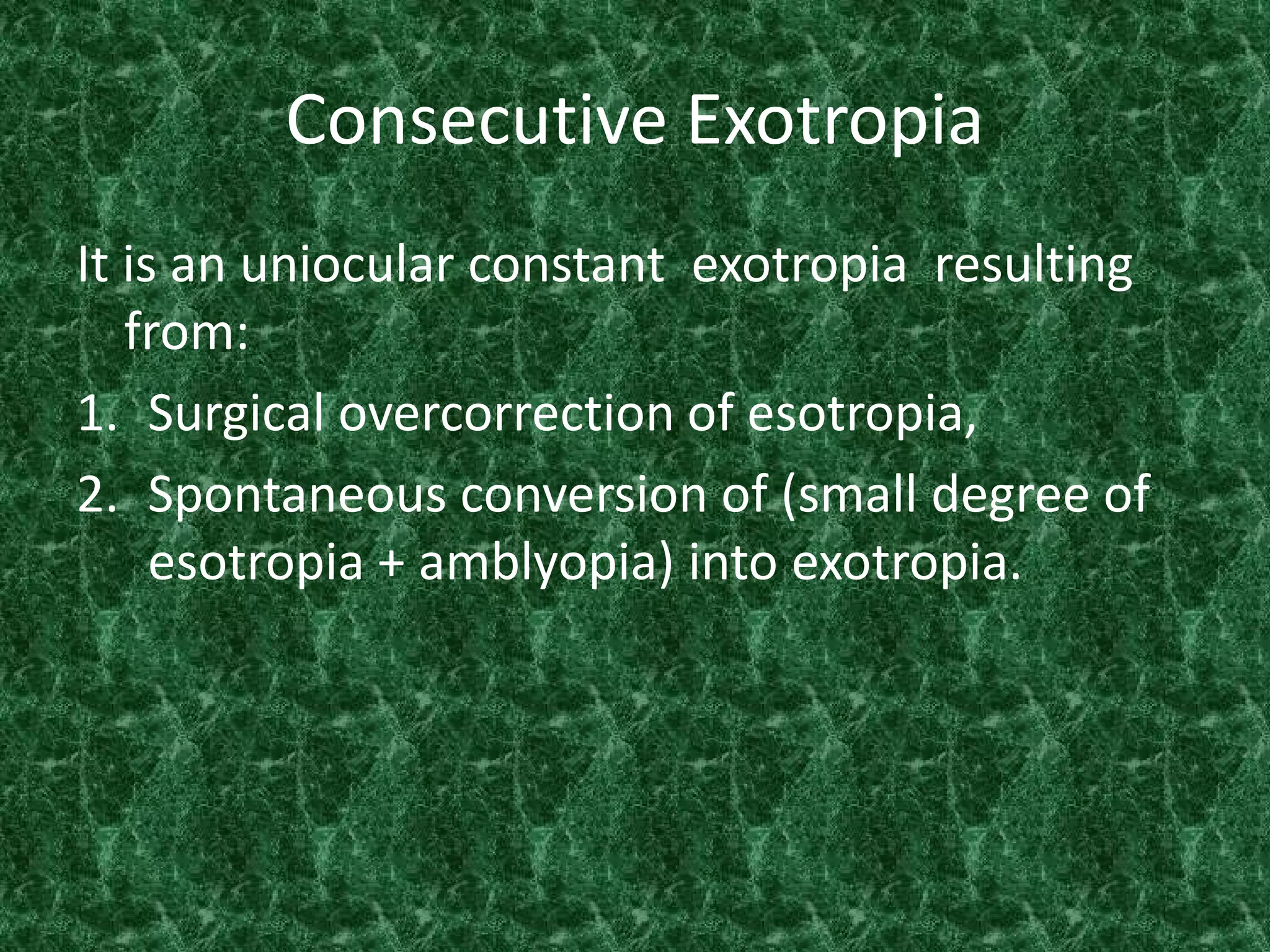 Consecutive Exotropia
It is an uniocular constant exotropia resulting
from:
1. Surgical overcorrection of esotropia,
2. Spontaneous conversion of (small degree of
esotropia + amblyopia) into exotropia.

 