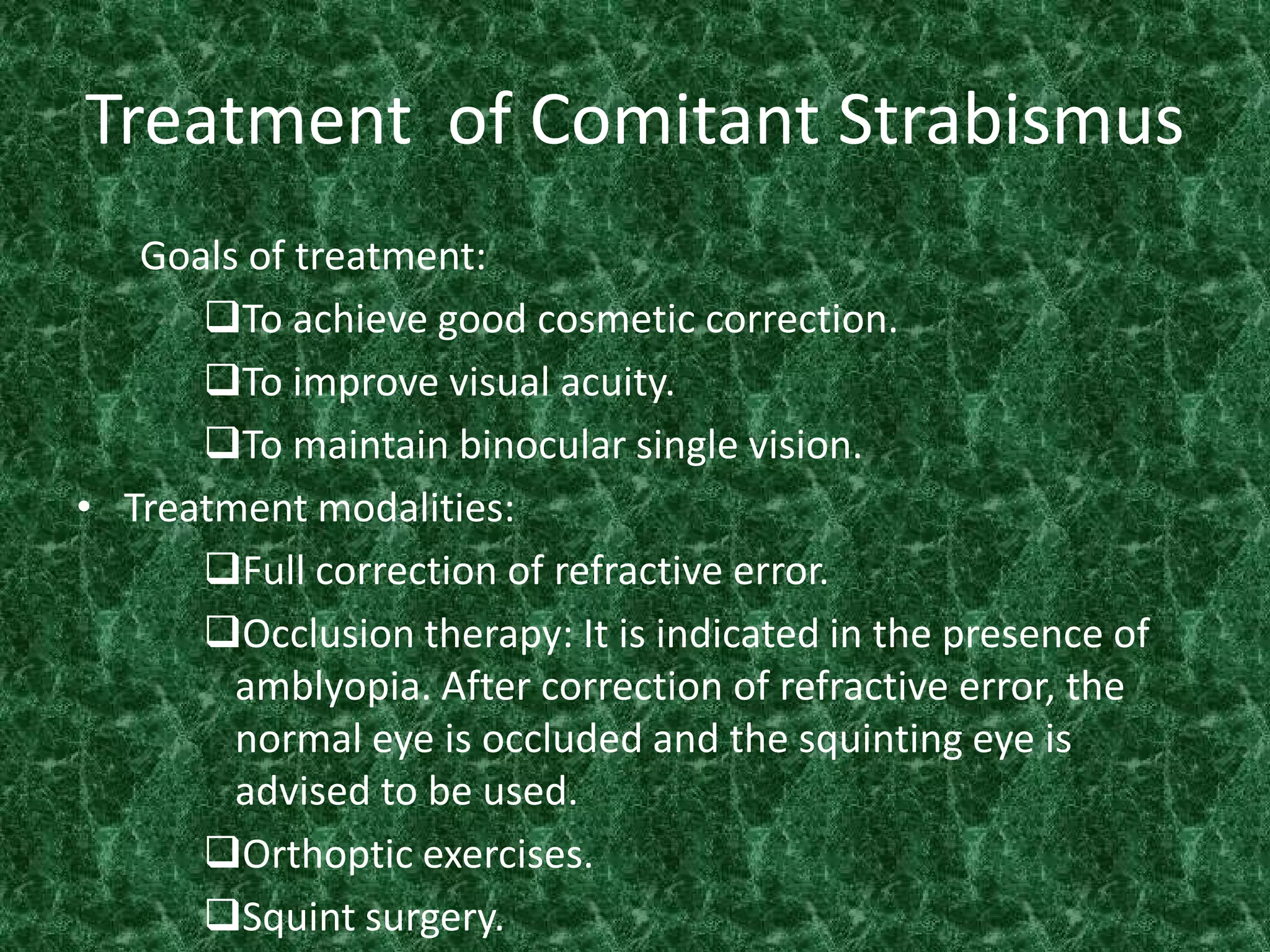 Treatment of Comitant Strabismus
Goals of treatment:
To achieve good cosmetic correction.
To improve visual acuity.
To maintain binocular single vision.
• Treatment modalities:
Full correction of refractive error.
Occlusion therapy: It is indicated in the presence of
amblyopia. After correction of refractive error, the
normal eye is occluded and the squinting eye is
advised to be used.
Orthoptic exercises.
Squint surgery.

 