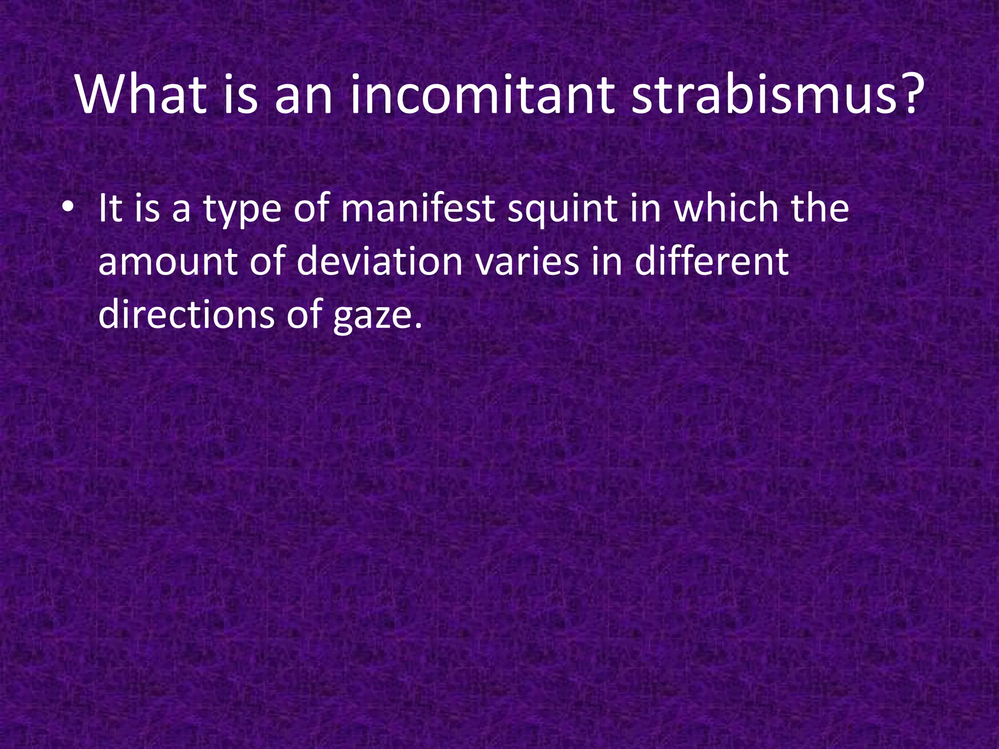 What is an incomitant strabismus?
• It is a type of manifest squint in which the
amount of deviation varies in different
directions of gaze.

 