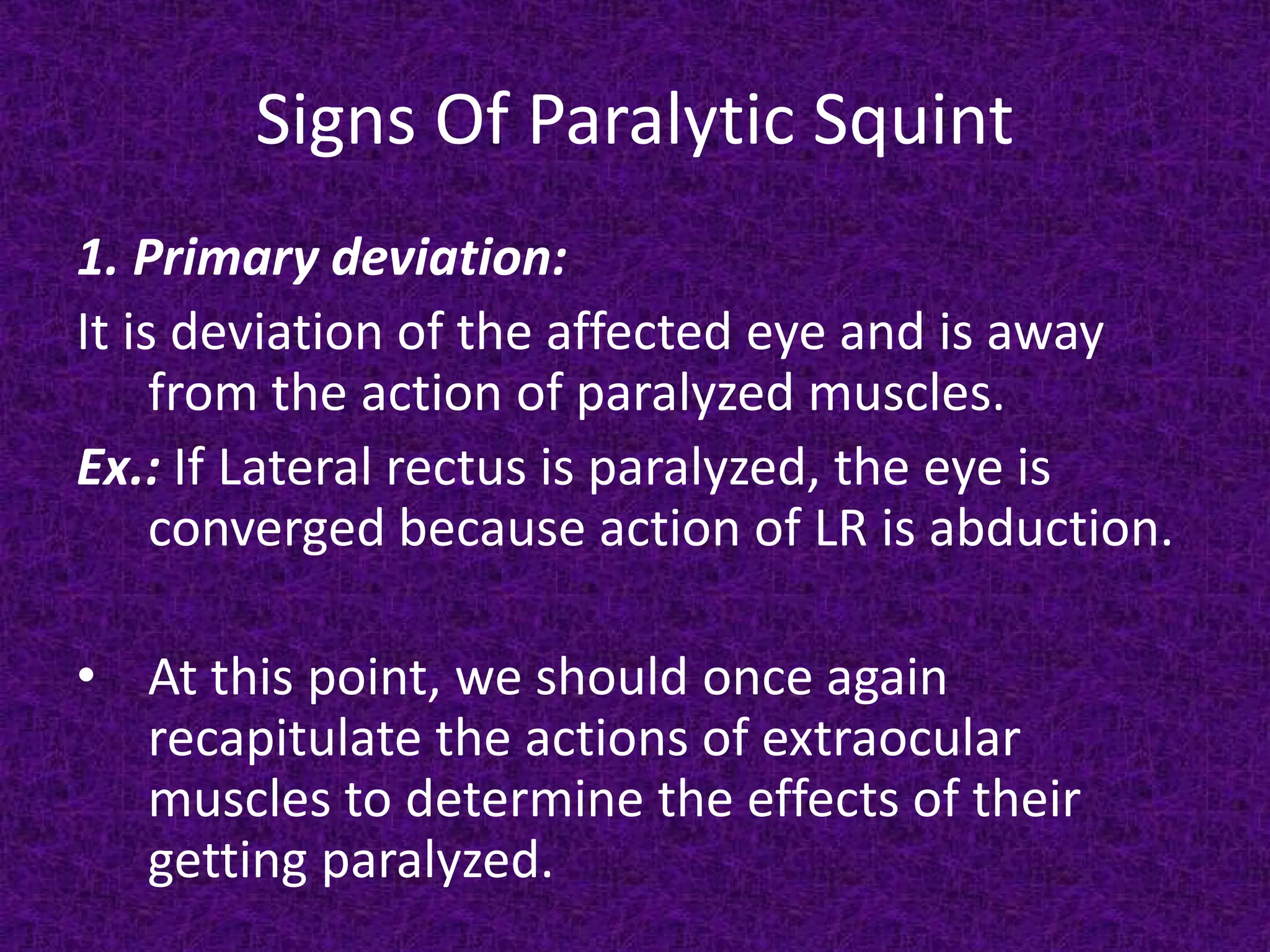 Signs Of Paralytic Squint
1. Primary deviation:
It is deviation of the affected eye and is away
from the action of paralyzed muscles.
Ex.: If Lateral rectus is paralyzed, the eye is
converged because action of LR is abduction.
• At this point, we should once again
recapitulate the actions of extraocular
muscles to determine the effects of their
getting paralyzed.

 