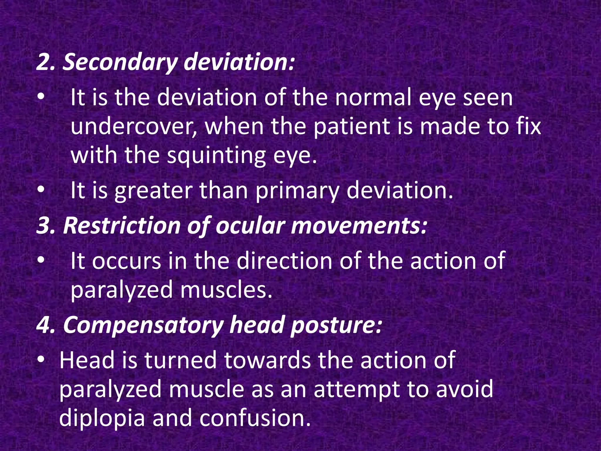 2. Secondary deviation:
• It is the deviation of the normal eye seen
undercover, when the patient is made to fix
with the squinting eye.
• It is greater than primary deviation.
3. Restriction of ocular movements:
• It occurs in the direction of the action of
paralyzed muscles.
4. Compensatory head posture:
• Head is turned towards the action of
paralyzed muscle as an attempt to avoid
diplopia and confusion.

 