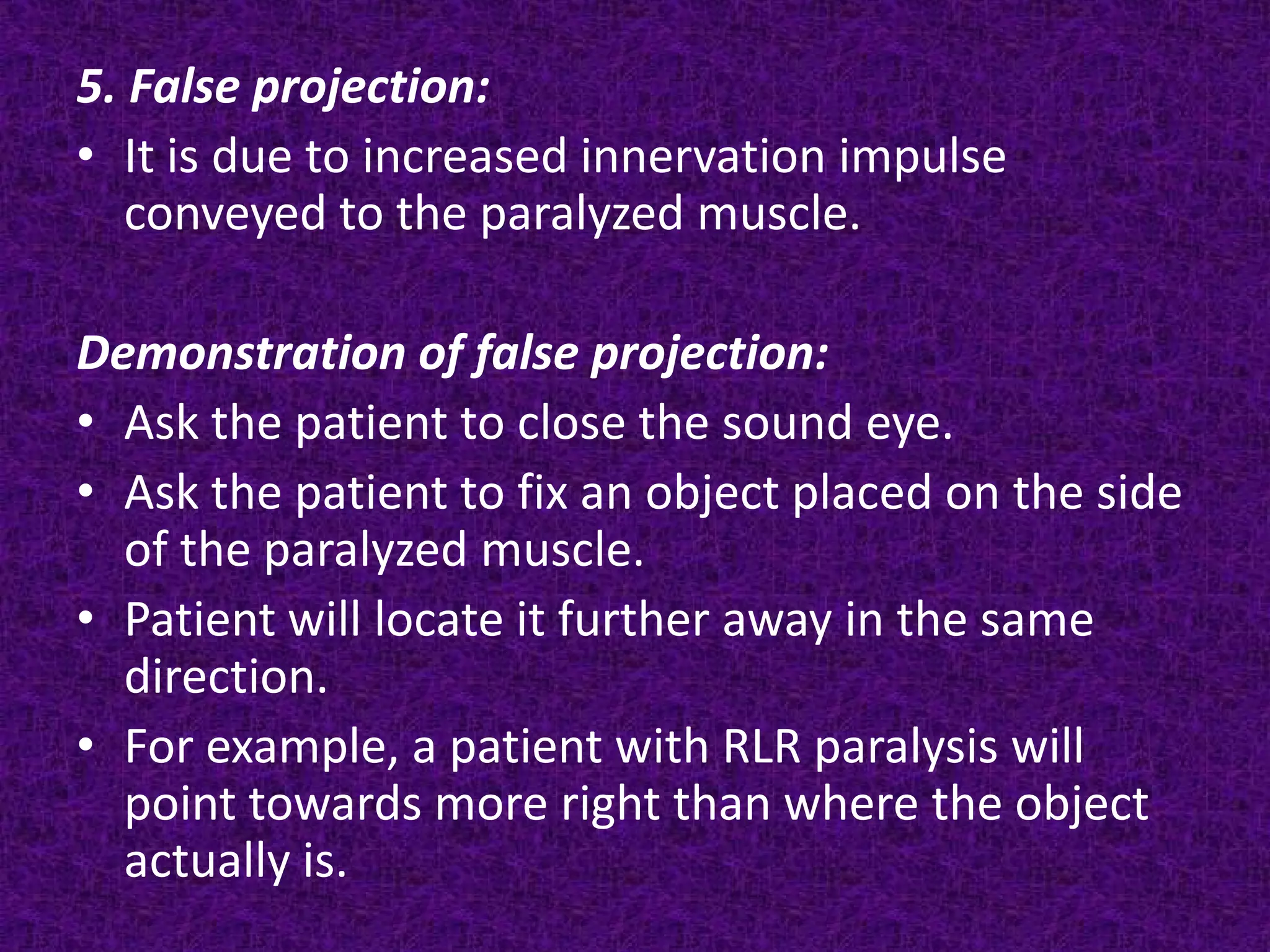 5. False projection:
• It is due to increased innervation impulse
conveyed to the paralyzed muscle.
Demonstration of false projection:
• Ask the patient to close the sound eye.
• Ask the patient to fix an object placed on the side
of the paralyzed muscle.
• Patient will locate it further away in the same
direction.
• For example, a patient with RLR paralysis will
point towards more right than where the object
actually is.

 