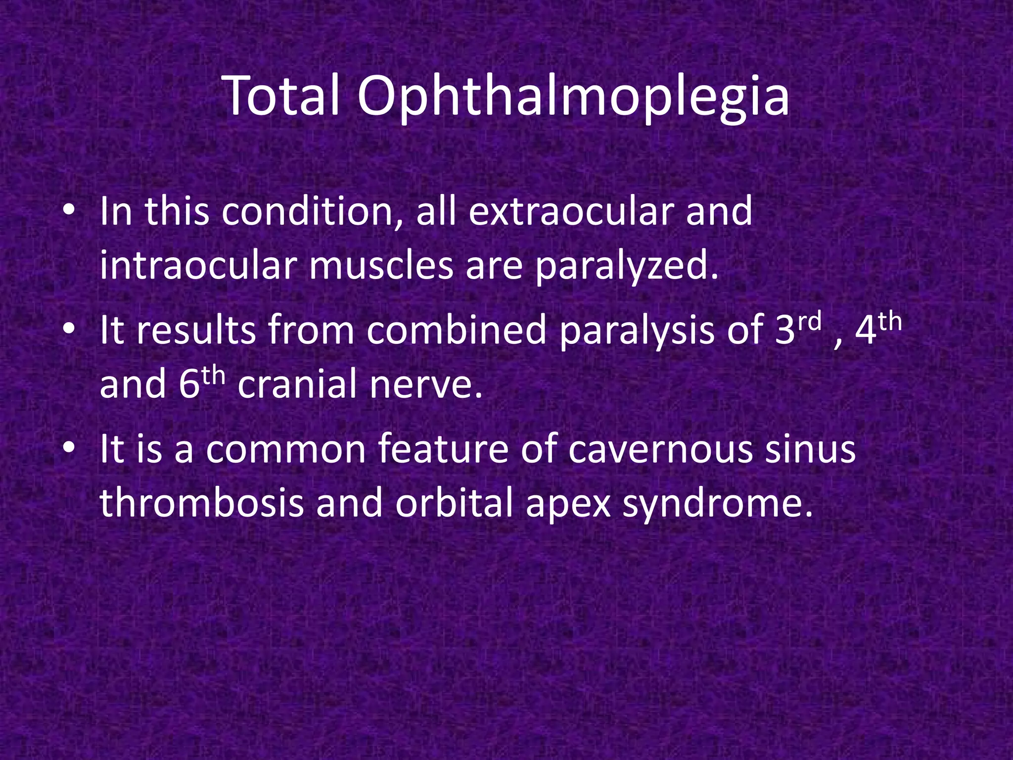Total Ophthalmoplegia
• In this condition, all extraocular and
intraocular muscles are paralyzed.
• It results from combined paralysis of 3rd , 4th
and 6th cranial nerve.
• It is a common feature of cavernous sinus
thrombosis and orbital apex syndrome.

 