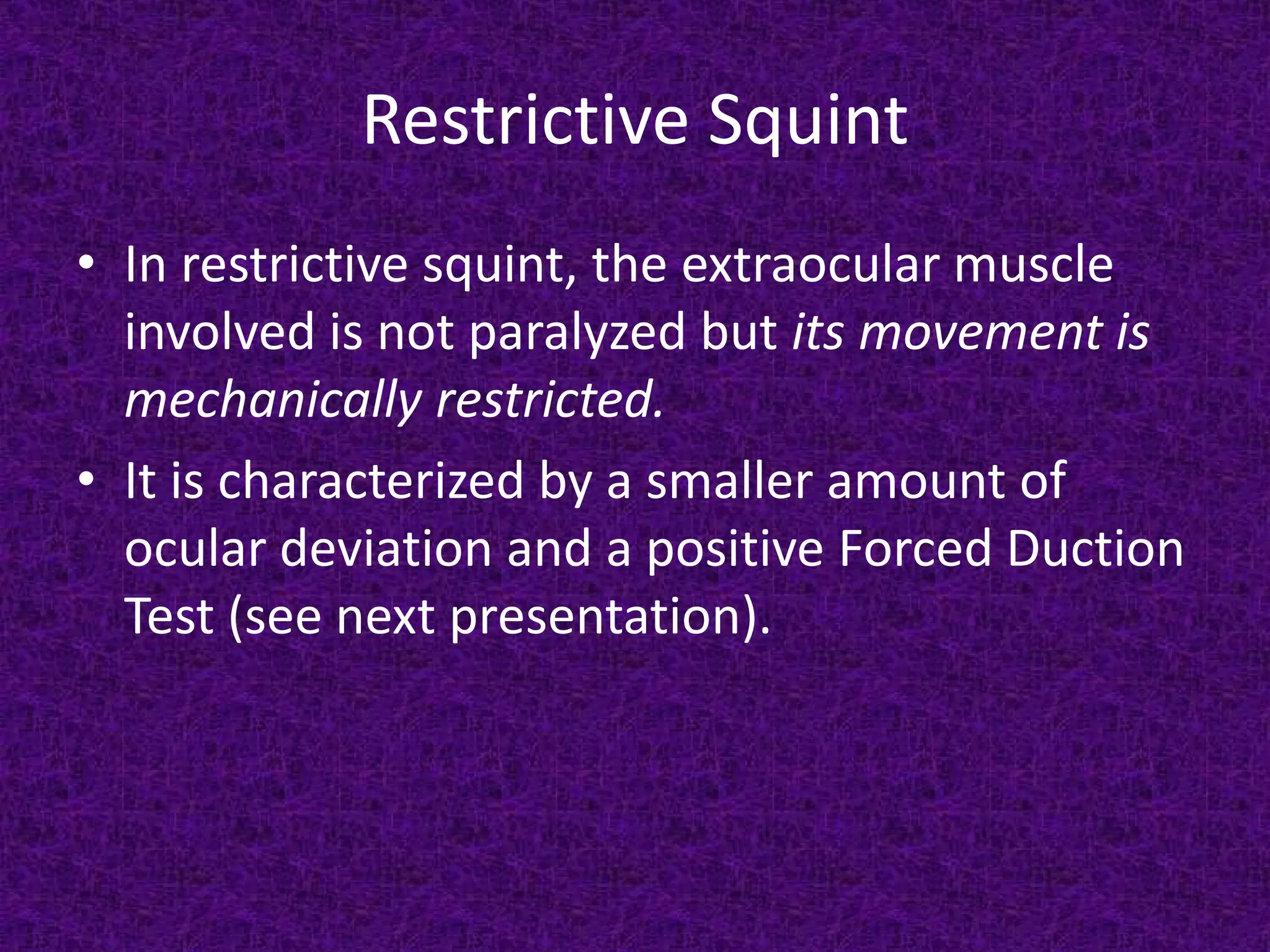 Restrictive Squint
• In restrictive squint, the extraocular muscle
involved is not paralyzed but its movement is
mechanically restricted.
• It is characterized by a smaller amount of
ocular deviation and a positive Forced Duction
Test (see next presentation).

 