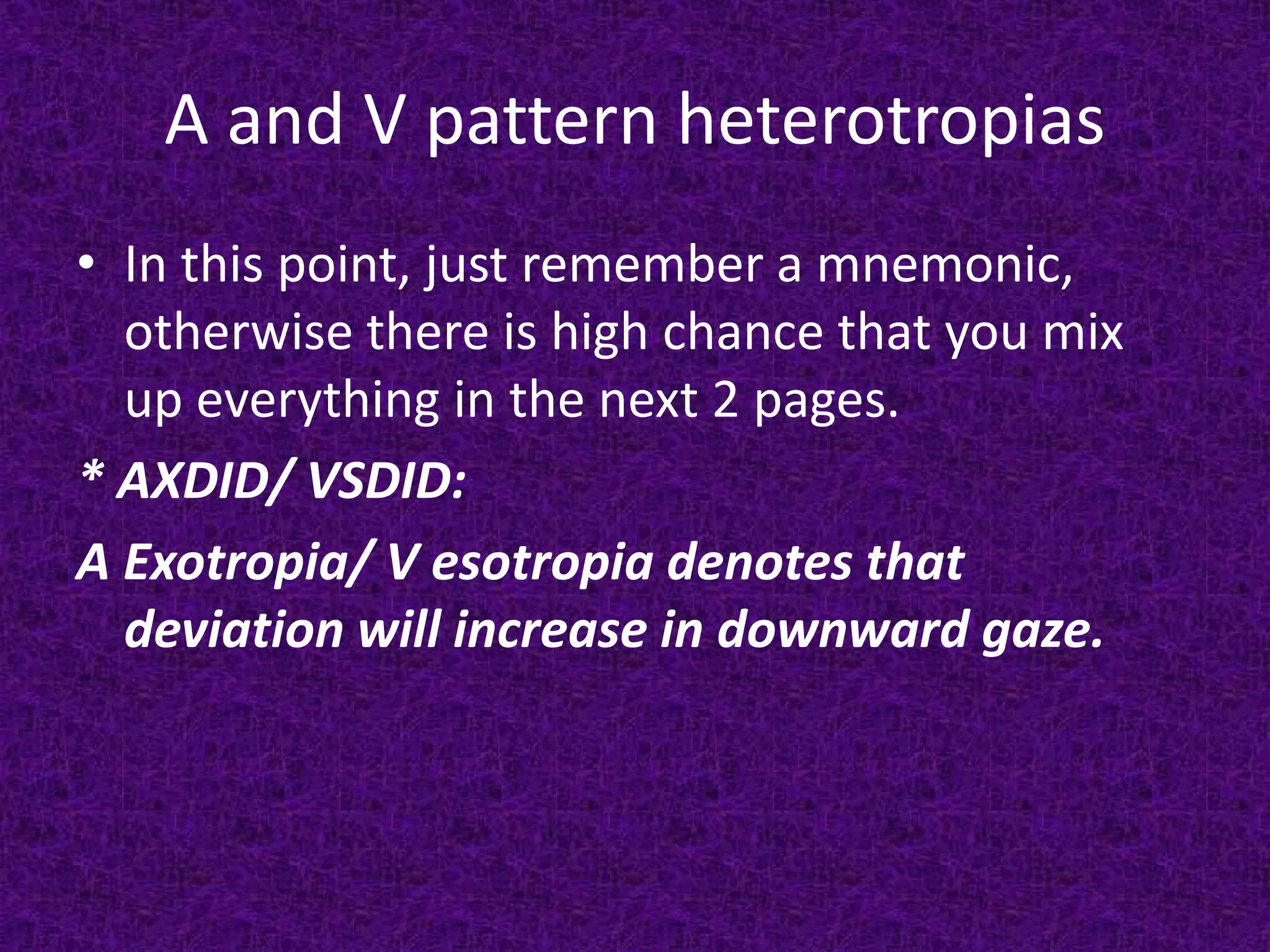 A and V pattern heterotropias
• In this point, just remember a mnemonic,
otherwise there is high chance that you mix
up everything in the next 2 pages.
* AXDID/ VSDID:
A Exotropia/ V esotropia denotes that
deviation will increase in downward gaze.

 