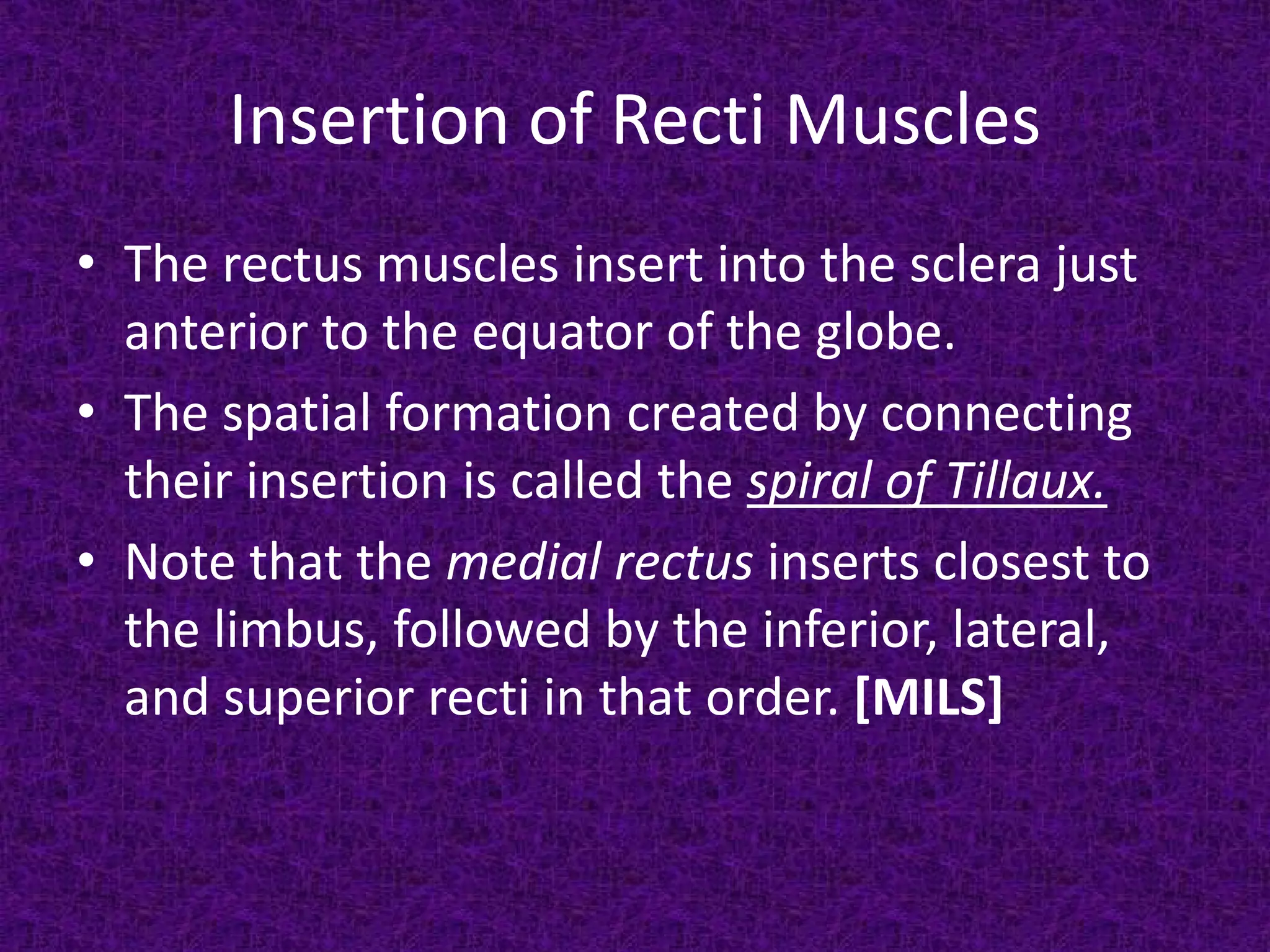 Insertion of Recti Muscles
• The rectus muscles insert into the sclera just
anterior to the equator of the globe.
• The spatial formation created by connecting
their insertion is called the spiral of Tillaux.
• Note that the medial rectus inserts closest to
the limbus, followed by the inferior, lateral,
and superior recti in that order. [MILS]

 