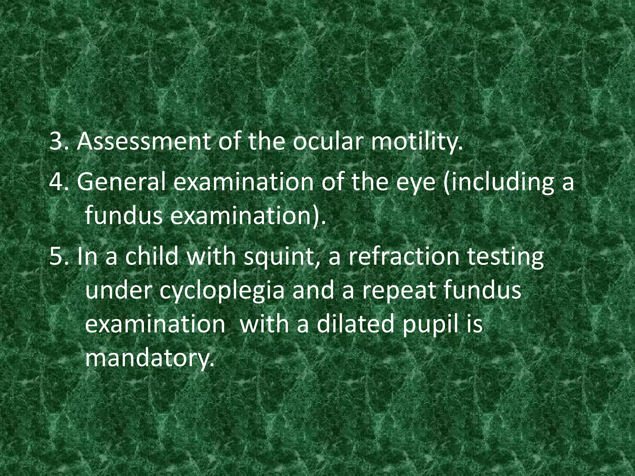3. Assessment of the ocular motility.
4. General examination of the eye (including a
fundus examination).
5. In a child with squint, a refraction testing
under cycloplegia and a repeat fundus
examination with a dilated pupil is
mandatory.

 