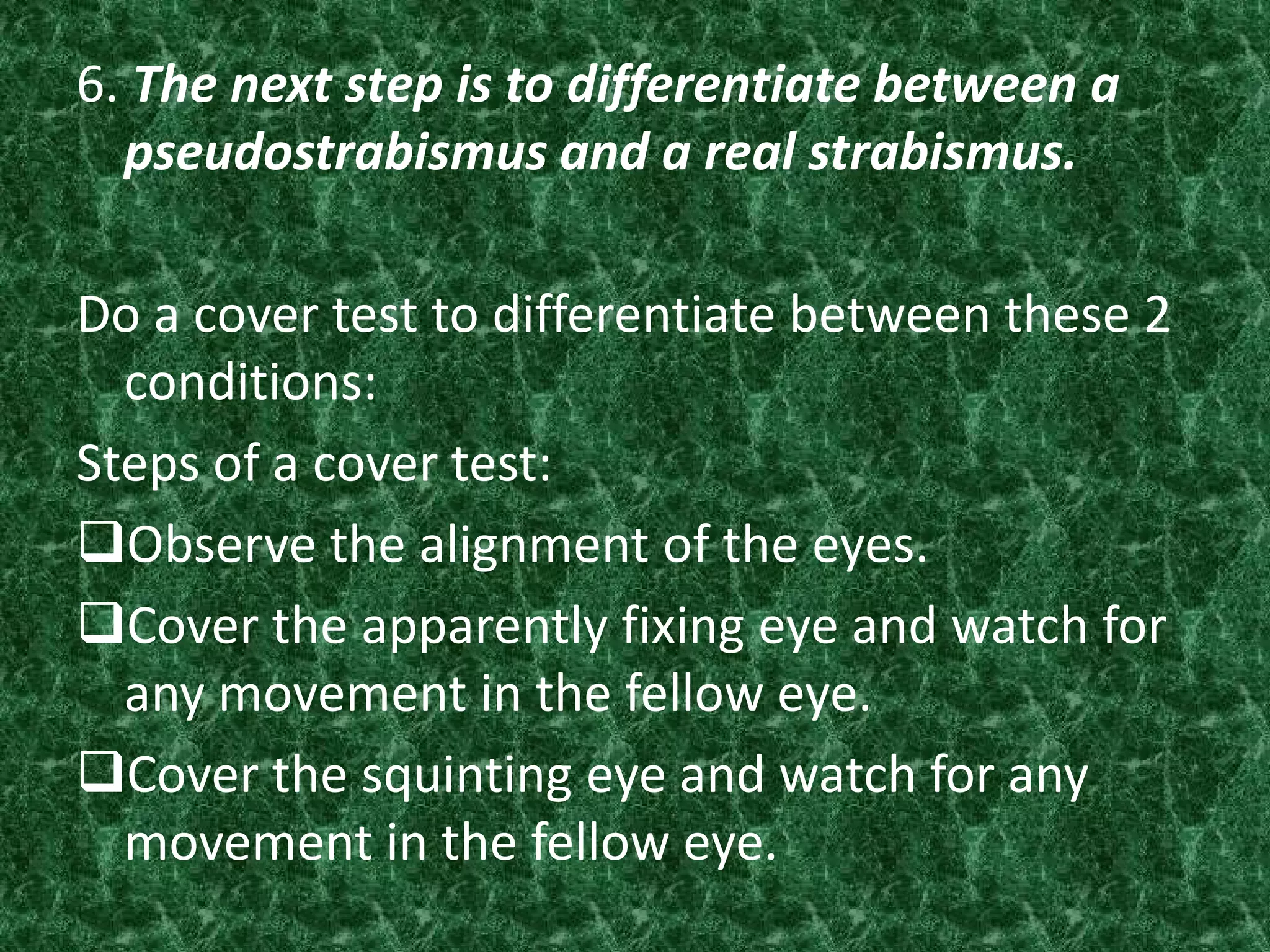 6. The next step is to differentiate between a
pseudostrabismus and a real strabismus.
Do a cover test to differentiate between these 2
conditions:
Steps of a cover test:
Observe the alignment of the eyes.
Cover the apparently fixing eye and watch for
any movement in the fellow eye.
Cover the squinting eye and watch for any
movement in the fellow eye.

 