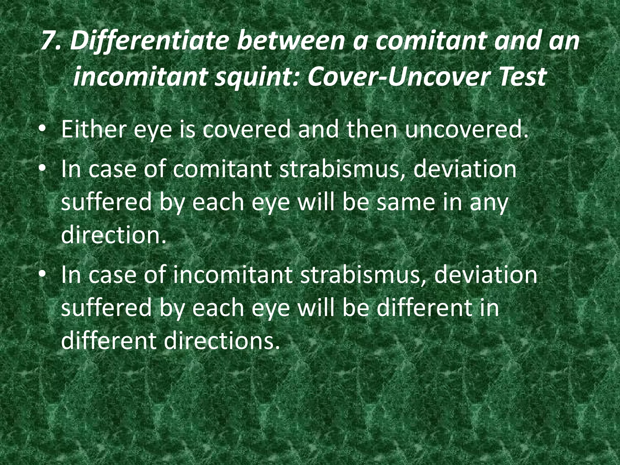 7. Differentiate between a comitant and an
incomitant squint: Cover-Uncover Test
• Either eye is covered and then uncovered.
• In case of comitant strabismus, deviation
suffered by each eye will be same in any
direction.
• In case of incomitant strabismus, deviation
suffered by each eye will be different in
different directions.

 