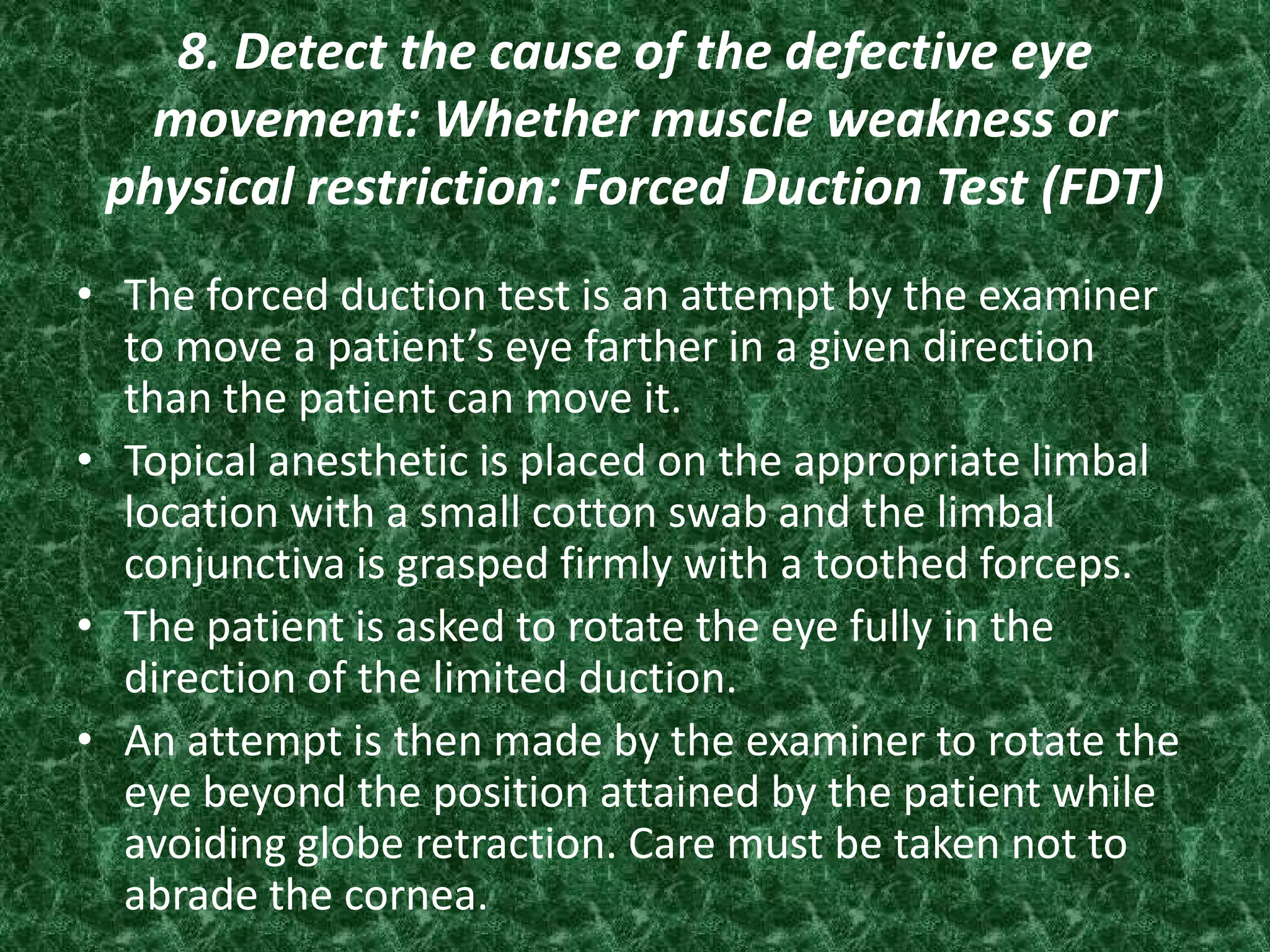 8. Detect the cause of the defective eye
movement: Whether muscle weakness or
physical restriction: Forced Duction Test (FDT)
• The forced duction test is an attempt by the examiner
to move a patient’s eye farther in a given direction
than the patient can move it.
• Topical anesthetic is placed on the appropriate limbal
location with a small cotton swab and the limbal
conjunctiva is grasped firmly with a toothed forceps.
• The patient is asked to rotate the eye fully in the
direction of the limited duction.
• An attempt is then made by the examiner to rotate the
eye beyond the position attained by the patient while
avoiding globe retraction. Care must be taken not to
abrade the cornea.

 