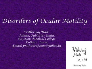 Disorders of Ocular Motility
Prithwiraj Maiti
Admin, Pgblaster India.
R.G.Kar. Medical College
Kolkata. India.
Email: prithwiraj2009@yahoo.In

Prithwiraj Maiti

 